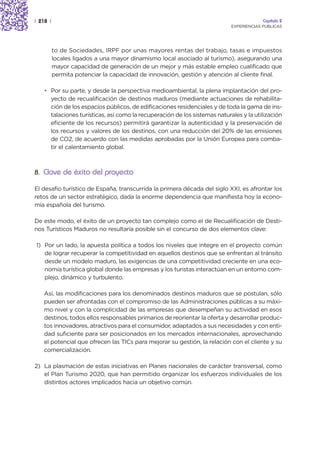 | 218 |                                                                                  Capítulo 2
                                                                            EXPERIENCIAS PÚBLICAS




          to de Sociedades, IRPF por unas mayores rentas del trabajo, tasas e impuestos
          locales ligados a una mayor dinamismo local asociado al turismo), asegurando una
          mayor capacidad de generación de un mejor y más estable empleo cualificado que
          permita potenciar la capacidad de innovación, gestión y atención al cliente final.

    • Por su parte, y desde la perspectiva medioambiental, la plena implantación del pro-
      yecto de recualificación de destinos maduros (mediante actuaciones de rehabilita-
      ción de los espacios públicos, de edificaciones residenciales y de toda la gama de ins-
      talaciones turísticas, así como la recuperación de los sistemas naturales y la utilización
      eficiente de los recursos) permitirá garantizar la autenticidad y la preservación de
      los recursos y valores de los destinos, con una reducción del 20% de las emisiones
      de CO2, de acuerdo con las medidas aprobadas por la Unión Europea para comba-
      tir el calentamiento global.



8. Clave de éxito del proyecto

El desafío turístico de España, transcurrida la primera década del siglo XXI, es afrontar los
retos de un sector estratégico, dada la enorme dependencia que manifiesta hoy la econo-
mía española del turismo.

De este modo, el éxito de un proyecto tan complejo como el de Recualificación de Desti-
nos Turísticos Maduros no resultaría posible sin el concurso de dos elementos clave:

1) Por un lado, la apuesta política a todos los niveles que integre en el proyecto común
   de lograr recuperar la competitividad en aquellos destinos que se enfrentan al tránsito
   desde un modelo maduro, las exigencias de una competitividad creciente en una eco-
   nomía turística global donde las empresas y los turistas interactúan en un entorno com-
   plejo, dinámico y turbulento.

    Así, las modificaciones para los denominados destinos maduros que se postulan, sólo
    pueden ser afrontadas con el compromiso de las Administraciones públicas a su máxi-
    mo nivel y con la complicidad de las empresas que desempeñan su actividad en esos
    destinos, todos ellos responsables primarios de reorientar la oferta y desarrollar produc-
    tos innovadores, atractivos para el consumidor, adaptados a sus necesidades y con enti-
    dad suficiente para ser posicionados en los mercados internacionales, aprovechando
    el potencial que ofrecen las TICs para mejorar su gestión, la relación con el cliente y su
    comercialización.

2) La plasmación de estas iniciativas en Planes nacionales de carácter transversal, como
   el Plan Turismo 2020, que han permitido organizar los esfuerzos individuales de los
   distintos actores implicados hacia un objetivo común.
 