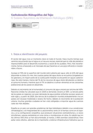 Sectores de la nueva economía 20+20                                                | 219 |
ADMINISTRACIÓN Y COMPETITIVIDAD




Confederación Hidrográfica del Tajo:
El Sistema Automático de Información Hidrológica (SAIH)

                  MINISTERIO               CONFEDERACIÓN
                  DE MEDIO AMBIENTE        HIDROGRÁFICA
                  Y MEDIO RURAL Y MARINO   DEL TAJO




1. Datos e identificación del proyecto

El sector del agua vive un momento clave en todo el mundo. Hace mucho tiempo que
venimos escuchando que el agua es un recurso escaso, esencial para la vida del planeta e
imprescindible para el desarrollo económico y social de los pueblos. Pero, más reciente-
mente, hemos empezado a oír mensajes de que hacemos un uso poco eficiente e insoste-
nible a futuro.

Aunque el 70% de la superficie del mundo está cubierta por agua, sólo el 2,5% del agua
disponible es dulce. Es más, tres cuartas partes del agua dulce se encuentra congelada en
los glaciares y la mayor parte de la cuarta parte restante se encuentra en aguas subterrá-
neas. De esta manera, menos del 1% de los recursos de agua dulce del planeta se destina
al consumo humano, mientras que el 17% se destina a cultivar alimentos en las crecientes
poblaciones de los países en desarrollo.

Debido al crecimiento de la humanidad, el consumo de agua crecerá por encima del 40%.
Naciones Unidas ha calculado que en 2025 la demanda crecerá un 56%. La tercera parte
de los países en regiones con gran demanda de agua podrían enfrentar escasez severa en
este siglo y, a partir de 2025, dos tercios de la población mundial probablemente viva en
países con escasez moderada o severa. De hecho, debido al crecimiento de la población
urbana, muchas grandes ciudades se han visto obligadas a importar agua de cuencas
cada vez más alejadas.

España es un país con grandes problemas de tipo hidrológico debido a sus condiciones
climatológicas, a la irregularidad de su pluviometría, tanto en el tiempo como en el espa-
cio, y a su configuración orográfica, que producen situaciones contradictorias y a veces
simultáneas: sequías asoladoras en unas zonas e inundaciones en otras. Es sabido que en
los últimos 500 años se han documentado, al menos, 2.400 avenidas catastróficas. Para
paliar estos efectos, además de la importante y extensa infraestructura hidráulica que se
 