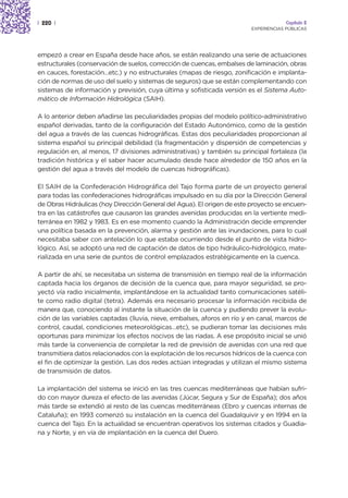 | 220 |                                                                               Capítulo 2
                                                                         EXPERIENCIAS PÚBLICAS




empezó a crear en España desde hace años, se están realizando una serie de actuaciones
estructurales (conservación de suelos, corrección de cuencas, embalses de laminación, obras
en cauces, forestación…etc.) y no estructurales (mapas de riesgo, zonificación e implanta-
ción de normas de uso del suelo y sistemas de seguros) que se están complementando con
sistemas de información y previsión, cuya última y sofisticada versión es el Sistema Auto-
mático de Información Hidrológica (SAIH).

A lo anterior deben añadirse las peculiaridades propias del modelo político-administrativo
español derivadas, tanto de la configuración del Estado Autonómico, como de la gestión
del agua a través de las cuencas hidrográficas. Estas dos peculiaridades proporcionan al
sistema español su principal debilidad (la fragmentación y dispersión de competencias y
regulación en, al menos, 17 divisiones administrativas) y también su principal fortaleza (la
tradición histórica y el saber hacer acumulado desde hace alrededor de 150 años en la
gestión del agua a través del modelo de cuencas hidrográficas).

El SAIH de la Confederación Hidrográfica del Tajo forma parte de un proyecto general
para todas las confederaciones hidrográficas impulsado en su día por la Dirección General
de Obras Hidráulicas (hoy Dirección General del Agua). El origen de este proyecto se encuen-
tra en las catástrofes que causaron las grandes avenidas producidas en la vertiente medi-
terránea en 1982 y 1983. Es en ese momento cuando la Administración decide emprender
una política basada en la prevención, alarma y gestión ante las inundaciones, para lo cual
necesitaba saber con antelación lo que estaba ocurriendo desde el punto de vista hidro-
lógico. Así, se adoptó una red de captación de datos de tipo hidráulico-hidrológico, mate-
rializada en una serie de puntos de control emplazados estratégicamente en la cuenca.

A partir de ahí, se necesitaba un sistema de transmisión en tiempo real de la información
captada hacia los órganos de decisión de la cuenca que, para mayor seguridad, se pro-
yectó vía radio inicialmente, implantándose en la actualidad tanto comunicaciones satéli-
te como radio digital (tetra). Además era necesario procesar la información recibida de
manera que, conociendo al instante la situación de la cuenca y pudiendo prever la evolu-
ción de las variables captadas (lluvia, nieve, embalses, aforos en río y en canal, marcos de
control, caudal, condiciones meteorológicas…etc), se pudieran tomar las decisiones más
oportunas para minimizar los efectos nocivos de las riadas. A ese propósito inicial se unió
más tarde la conveniencia de completar la red de previsión de avenidas con una red que
transmitiera datos relacionados con la explotación de los recursos hídricos de la cuenca con
el fin de optimizar la gestión. Las dos redes actúan integradas y utilizan el mismo sistema
de transmisión de datos.

La implantación del sistema se inició en las tres cuencas mediterráneas que habían sufri-
do con mayor dureza el efecto de las avenidas (Júcar, Segura y Sur de España); dos años
más tarde se extendió al resto de las cuencas mediterráneas (Ebro y cuencas internas de
Cataluña); en 1993 comenzó su instalación en la cuenca del Guadalquivir y en 1994 en la
cuenca del Tajo. En la actualidad se encuentran operativos los sistemas citados y Guadia-
na y Norte, y en vía de implantación en la cuenca del Duero.
 