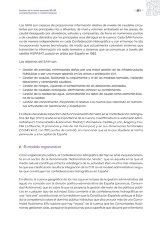 Sectores de la nueva economía 20+20                                                     | 221 |
ADMINISTRACIÓN Y COMPETITIVIDAD




Los SAIH son capaces de proporcionar información relativa de niveles de caudales circu-
lantes por los principales ríos y afluentes, de nivel y volumen embalsado en las presas, de
caudal desaguado por aliviaderos, válvulas y compuertas, de lluvia en numerosos puntos
y de caudales detraídos por los principales usos del agua en la cuenca. Cada SAIH funcio-
na de manera independiente en cada Confederación Hidrográfica y con el tiempo ha ido
incorporando nuevas tecnologías, de modo que actualmente coexisten sistemas que
transmiten la información vía radio terrestre y sistemas que se comunican a través del
satélite HISPASAT, puesto en órbita por España en 1992.

Los objetivos del SAIH son:

• Gestión de avenidas, minimizando daños por una mejor gestión de las infraestructuras
  hidráulicas y por una mayor garantía en los avisos a protección civil.
• Gestión de sequías, facilitando su seguimiento y el de las medidas tomadas, vigilando
  dotaciones y controlando caudales.
• Gestión de riesgos, vigilando el cumplimiento de las dotaciones acordadas.
• Gestión de caudales ecológicos, permitiendo conocer su cumplimiento.
• Gestión de la calidad del agua, suministrando los datos de caudal como elemento bási-
  co de la calidad.
• Gestión del conocimiento, mejorando el relativo a la cuenca que repercute en numero-
  sas actividades de planificación y explotación.

El interés del análisis específico del funcionamiento del SAIH en la Confederación Hidrográ-
fica del Tajo (CHT) reside en la importancia de la cuenca, cuantificada en su extensión admi-
nistrativa (5 Comunidades Autónomas: Madrid, Extremadura, Castilla y León, Aragón y Cas-
tilla La Mancha; 11 provincias y más de mil municipios) y en sus dimensiones territoriales
(55.645 km2, con 202 puntos de control), sin mencionar que es la que abastece al centro
peninsular y a la capital de España.



2. El modelo organizativo

Como organización pública, la Confederación Hidrográfica del Tajo se sitúa inequívocamen-
te en el sector de la denominada “Administración Verde”, que es aquella en la que el
medio natural constituye el factor estratégico de su actividad. Pero mucho más interesan-
te que esa clasificación resulta la integración de la CHT en el modelo administrativo singu-
lar que constituyen las confederaciones hidrográficas en España.

En efecto, la cuenca geográfica de los ríos (que es la base de la gestión administrativa del
agua) no coincide con la división político-administrativa de España (provincia, Comuni-
dad Autónoma), que es sobre la que se proyecta la gestión del resto de las políticas públi-
cas en cualquier tipo de actividad. Esto convierte a las confederaciones hidrográficas en
una “rara avis” constitucional, en la medida en que la Constitución Española atribuye al Esta-
do la competencia sobre el dominio público hidráulico que discurra por más de una Comu-
nidad Autónoma. Ello supone que hay “trozos” de la cuenca que las Comunidades Autó-
nomas gestionan solas, aunque en la práctica hay poca superficie que discurra por el territorio
 