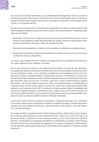 | 222 |                                                                                 Capítulo 2
                                                                           EXPERIENCIAS PÚBLICAS




de una sola Comunidad Autónoma. Las confederaciones hidrográficas serían así el último
vestigio de gestión directa de la Administración General del Estado sobre el territorio,
porque normalmente la gestión territorial es competencia atribuida a Comunidades Autó-
nomas y a los Ayuntamientos.

En ese marco, la misión de la Confederación Hidrográfica del Tajo es la administración del
dominio público hidráulico de la cuenca del río Tajo, lo que supone abarcar el siguiente catá-
logo de actividades:

• Desarrollo, conservación y explotación de las infraestructuras hidráulicas de la cuenca
  (presas, zonas regables a través del entramado de canales, estaciones depuradoras, esta-
  ciones de tratamiento de agua y redes de abastecimiento).

• Tramitación de expedientes y relación con el ciudadano (concesiones y autorizaciones).

• Planificación hidrológica, definiendo los posibles usos dentro de la cuenca y cómo se van
  a utilizar los recursos disponibles.

La misión y actividades de la CHT implican el despliegue de una variada red de relaciones
con otras organizaciones, públicas y privadas.

Por lo que respecta a la relación con organizaciones públicas, se trata de una competen-
cia estatal que requiere contacto permanente tanto con las Comunidades Autónomas como
con las Entidades Locales. La Ley de Bases de Régimen Local establece que es una com-
petencia municipal el abastecimiento y depuración de aguas; no obstante, en la práctica
tal distribución de competencias está muy distorsionada ya que pocos Ayuntamientos pue-
den acometer dicho servicio por sí mismos, razón por la que la Administración General
del Estado y las Comunidades Autónomas están acometiendo obras y entregándolas a
municipios que, muchas veces, carecen de recursos suficientes incluso para gestionarlas.
Además, las actuaciones de la CHT se declaran de interés general dado lo estratégico del
recurso. En lenguaje coloquial, suele decirse que “el agua es de la CHT, pero los peces son
de la Comunidad Autónoma”, lo cual explica la relación permanente y la necesidad de coor-
dinación entre las distintas Administraciones Públicas implicadas.

Junto a esto, debe citarse la existencia de órganos colegiados para dar voz y participa-
ción a otros interlocutores involucrados también en la gestión del agua y donde están repre-
sentadas las Comunidades Autónomas y representantes de los usuarios: Junta de Gobier-
no y Consejo del Agua.

Por lo que se refiere a organizaciones e interlocutores privados, cabría mencionar los siguien-
tes: empresas concesionarias (la más importante de las cuales en la cuenca del Tajo es el
Canal de Isabel II, además de otras empresas públicas de la Comunidad de Castilla la
Mancha o municipales), las empresas hidroeléctricas (Iberdrola y la antigua Unión Fenosa,
hoy Gas Natural), las comunidades de regantes, y los propios ciudadanos a título particu-
lar (por ejemplo, para la apertura de pozos o actividades de navegación en embalses y aguas
interiores).
 