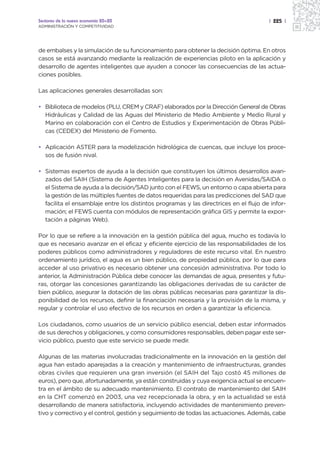 Sectores de la nueva economía 20+20                                                    | 225 |
ADMINISTRACIÓN Y COMPETITIVIDAD




de embalses y la simulación de su funcionamiento para obtener la decisión óptima. En otros
casos se está avanzando mediante la realización de experiencias piloto en la aplicación y
desarrollo de agentes inteligentes que ayuden a conocer las consecuencias de las actua-
ciones posibles.

Las aplicaciones generales desarrolladas son:

• Biblioteca de modelos (PLU, CREM y CRAF) elaborados por la Dirección General de Obras
  Hidráulicas y Calidad de las Aguas del Ministerio de Medio Ambiente y Medio Rural y
  Marino en colaboración con el Centro de Estudios y Experimentación de Obras Públi-
  cas (CEDEX) del Ministerio de Fomento.

• Aplicación ASTER para la modelización hidrológica de cuencas, que incluye los proce-
  sos de fusión nival.

• Sistemas expertos de ayuda a la decisión que constituyen los últimos desarrollos avan-
  zados del SAIH (Sistema de Agentes Inteligentes para la decisión en Avenidas/SAIDA o
  el Sistema de ayuda a la decisión/SAD junto con el FEWS, un entorno o capa abierta para
  la gestión de las múltiples fuentes de datos requeridas para las predicciones del SAD que
  facilita el ensamblaje entre los distintos programas y las directrices en el flujo de infor-
  mación; el FEWS cuenta con módulos de representación gráfica GIS y permite la expor-
  tación a páginas Web).

Por lo que se refiere a la innovación en la gestión pública del agua, mucho es todavía lo
que es necesario avanzar en el eficaz y eficiente ejercicio de las responsabilidades de los
poderes públicos como administradores y reguladores de este recurso vital. En nuestro
ordenamiento jurídico, el agua es un bien público, de propiedad pública, por lo que para
acceder al uso privativo es necesario obtener una concesión administrativa. Por todo lo
anterior, la Administración Pública debe conocer las demandas de agua, presentes y futu-
ras, otorgar las concesiones garantizando las obligaciones derivadas de su carácter de
bien público, asegurar la dotación de las obras públicas necesarias para garantizar la dis-
ponibilidad de los recursos, definir la financiación necesaria y la provisión de la misma, y
regular y controlar el uso efectivo de los recursos en orden a garantizar la eficiencia.

Los ciudadanos, como usuarios de un servicio público esencial, deben estar informados
de sus derechos y obligaciones, y como consumidores responsables, deben pagar este ser-
vicio público, puesto que este servicio se puede medir.

Algunas de las materias involucradas tradicionalmente en la innovación en la gestión del
agua han estado aparejadas a la creación y mantenimiento de infraestructuras, grandes
obras civiles que requieren una gran inversión (el SAIH del Tajo costó 45 millones de
euros), pero que, afortunadamente, ya están construidas y cuya exigencia actual se encuen-
tra en el ámbito de su adecuado mantenimiento. El contrato de mantenimiento del SAIH
en la CHT comenzó en 2003, una vez recepcionada la obra, y en la actualidad se está
desarrollando de manera satisfactoria, incluyendo actividades de mantenimiento preven-
tivo y correctivo y el control, gestión y seguimiento de todas las actuaciones. Además, cabe
 