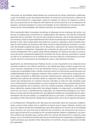 | 226 |                                                                               Capítulo 2
                                                                         EXPERIENCIAS PÚBLICAS




mencionar las actividades desarrolladas por el personal de campo, altamente cualificado,
y que ha recibido cursos de perfeccionamiento en áreas de comunicaciones, sistemas de
vídeo, instrumentación y seguridad y salud en trabajos en altura y en espacios confina-
dos. Sus actuaciones en la migración del sistema de comunicaciones y en la instalación de
equipos y sensores basados en nuevas tecnologías se han realizado en conjunto sin detri-
mento de las funcionalidades del sistema (tiempos de respuesta/prestaciones).

Otra importante labor innovadora constituye el liderazgo de las empresas del sector con
las que se trabaja para convertirlas en colaboradoras del sistema, más allá de la eficiente
ejecución de los contratos. Por encima de la práctica correcta y de la simple aplicación de
la normativa, existe la responsabilidad de influir de forma destacada en la gestión medioam-
biental y crear valor a largo plazo para todos los usuarios y agentes y para la propia socie-
dad. En este sentido, las empresas del sector tienen la oportunidad de contribuir a la solu-
ción del problema global del agua con el desarrollo y aplicación de nuevas tecnologías y
con el impulso a programas integrados de suministro de agua junto con las Administra-
ciones competentes. Por su parte, éstas últimas deberían ser capaces de exigir el compro-
miso del sector empresarial elaborando contratos de forma rigurosa, poniendo el acento
no sólo en la cantidad sino en la calidad de los recursos hídricos e impulsando la concien-
ciación sobre la conservación de ecosistemas sanos y del bienestar humano.

Igualmente, las Administraciones Públicas tienen un reto importante en la redacción de la
normativa relativa a los criterios sanitarios y de calidad que debe cumplir el agua de con-
sumo humano, regulando el nivel de elementos físicos y químicos admisibles, tanto de
sustancias no deseables (hierro, nitrato, amonios) como los mínimos de sustancias para una
calidad deseable (calcio, magnesio, potasio). Para cumplir con la normativa, el agua de con-
sumo debe someterse a diferentes procesos (desalinización, depuración, potabilización,
desinfección) además de controles desde su captación hasta su distribución. La contami-
nación que introducimos en nuestros recursos naturales es cada vez más compleja, pues
a los contaminantes convencionales se suma la aparición de nuevos contaminantes emer-
gentes procedentes de la industria, como los metales pesados, antibióticos…etc. Eliminar
estos elementos requiere desarrollar tecnologías ligadas a la depuración y potabilización
como son las micro y ultrafiltraciones especiales, los tratamientos biológicos con mem-
brana o nuevas técnicas de desinfección, que deberían también ser impulsadas por los admi-
nistradores del recurso público. La calidad del agua es, por tanto, un objetivo de los pode-
res públicos (Plan Nacional de Calidad de las Aguas) tanto como de los agentes del sector.

La Confederación Hidrográfica del Tajo goza de autoridad sobre las empresas colabora-
doras, porque éstas saben que su gestión es buena para el agua. Además, existen una
serie de criterios de decisión establecidos para dicha gestión en función de la normalidad
de la situación (en que funciona el derecho de concesión), las situaciones de mucha o
poco agua (la decisión se acuerda en los correspondientes órganos colegiados) o la situa-
ción extrema de avenidas (que cuenta, junto con normas de prevención y actuación para
presas, con un Comité permanente para actuar ante fenómenos inesperados, integrado por
cuatro personas que pueden tomar decisiones al momento, incluso cualesquiera de ellas
por separado).
 