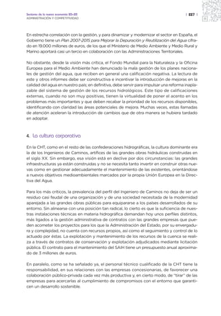 Sectores de la nueva economía 20+20                                                    | 227 |
ADMINISTRACIÓN Y COMPETITIVIDAD




En estrecha correlación con la gestión, y para dinamizar y modernizar el sector en España, el
Gobierno tiene un Plan 2007-2015 para Mejorar la Depuración y Reutilización del Agua cifra-
do en 19.000 millones de euros, de los que el Ministerio de Medio Ambiente y Medio Rural y
Marino aportará casi un tercio en colaboración con las Administraciones Territoriales.

No obstante, desde la visión más crítica, el Fondo Mundial para la Naturaleza y la Oficina
Europea para el Medio Ambiente han denunciado la mala gestión de los planes naciona-
les de gestión del agua, que reciben en general una calificación negativa. La lectura de
este y otros informes debe ser constructiva e incentivar la introducción de mejoras en la
calidad del agua en nuestro país; en definitiva, debe servir para impulsar una reforma inapla-
zable del sistema de gestión de los recursos hidrológicos. Este tipo de calificaciones
externas, cuando no son muy positivas, tienen la virtualidad de poner el acento en los
problemas más importantes y que deben recabar la prioridad de los recursos disponibles,
identificando con claridad las áreas potenciales de mejora. Muchas veces, estas llamadas
de atención aceleran la introducción de cambios que de otra manera se hubiera tardado
en adoptar.



4. La cultura corporativa

En la CHT, como en el resto de las confederaciones hidrográficas, la cultura dominante era
la de los Ingenieros de Caminos, artífices de las grandes obras hidráulicas construidas en
el siglo XX. Sin embargo, esa visión está en declive por dos circunstancias: las grandes
infraestructuras ya están construidas y no se necesita tanto invertir en construir otras nue-
vas como en gestionar adecuadamente el mantenimiento de las existentes, orientándose
a nuevos objetivos medioambientales marcados por la propia Unión Europea en la Direc-
tiva del Agua.

Para los más críticos, la prevalencia del perfil del Ingeniero de Caminos no deja de ser un
residuo casi feudal de una organización y de una sociedad necesitada de la modernidad
aparejada a las grandes obras públicas para equipararse a los países desarrollados de su
entorno. Sin alinearse con una posición tan radical, lo cierto es que la suficiencia de nues-
tras instalaciones técnicas en materia hidrográfica demandan hoy unos perfiles distintos,
más ligados a la gestión administrativa de contratos con las grandes empresas que pue-
den acometer los proyectos para los que la Administración del Estado, por su envergadu-
ra y complejidad, no cuenta con recursos propios, así como el seguimiento y control de lo
actuado por éstas. La explotación y mantenimiento de los recursos de la cuenca se reali-
za a través de contratos de conservación y explotación adjudicados mediante licitación
pública. El contrato para el mantenimiento del SAIH tiene un presupuesto anual aproxima-
do de 3 millones de euros.

En paralelo, como se ha señalado ya, el personal técnico cualificado de la CHT tiene la
responsabilidad, en sus relaciones con las empresas concesionarias, de favorecer una
colaboración público-privada cada vez más productiva y, en cierto modo, de “tirar” de las
empresas para acercarlas al cumplimiento de compromisos con el entorno que garanti-
cen un desarrollo sostenible.
 
