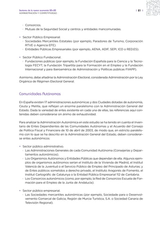 Sectores de la nueva economía 20+20                                                  | 21 |
ADMINISTRACIÓN Y COMPETITIVIDAD




   · Consorcios.
   · Mutuas de la Seguridad Social y centros y entidades mancomunadas.

• Sector Público Empresarial.
  · Sociedades Mercantiles Estatales (por ejemplo, Paradores de Turismo, Corporación
    RTVE o Agencia EFE).
  · Entidades Públicas Empresariales (por ejemplo, AENA, ADIF, SEPI, ICO o RED.ES).

• Sector Público Fundacional.
  · Fundaciones públicas (por ejemplo, la Fundación Española para la Ciencia y la Tecno-
    logía FECYT, la Fundación Tripartita para la Formación en el Empleo y la Fundación
    Internacional y para Iberoamérica de Administración y Políticas públicas FIIAPP).

Asimismo, debe añadirse la Administración Electoral, considerada Administración por la Ley
Orgánica de Régimen Electoral General.



Comunidades Autónomas
En España existen 17 administraciones autonómicas y dos Ciudades dotadas de autonomía,
Ceuta y Melilla, que reflejan un enorme paralelismo con la Administración General del
Estado. Dada la variedad de entes existente en cada una de ellas, las referencias aquí con-
tenidas deben considerarse sin ánimo de exhaustividad.

Para analizar la Administración Autonómica en este estudio se ha tenido en cuenta el Inven-
tario de Entes Dependientes de las Comunidades Autónomas y el Acuerdo del Consejo
de Política Fiscal y Financiera de 10 de abril de 2003, de modo que, en estricto paralelis-
mo con lo que se ha descrito en la Administración General del Estado, deben considerar-
se entes autonómicos:

• Sector público administrativo.
  · Las Administraciones Generales de cada Comunidad Autónoma (Consejerías y Depar-
    tamentos autonómicos).
  · Los Organismos Autónomos y Entidades Públicas que dependan de ella. Algunos ejem-
    plos de organismos autónomos serían el Instituto de la Vivienda de Madrid, el Institut
    Valencià de la Juventud o el Servicio Público de Empleo del Principado de Asturias; y
    de Entes públicos sometidos a derecho privado, el Instituto Aragonés de Fomento, el
    Institut Cartogràfic de Catalunya o la Entidad Pública Empresarial 112 de Cantabria.
  · Los Consorcios autonómicos (como, por ejemplo, la Red de Consorcios Escuela de For-
    mación para el Empleo de la Junta de Andalucía).

• Sector público empresarial.
  · Las Sociedades mercantiles autonómicas (por ejemplo, Sociedade para o Desenvol-
    vemento Comarcal de Galicia, Región de Murcia Turística, S.A. o Sociedad Canaria de
    Televisión Regional).
 