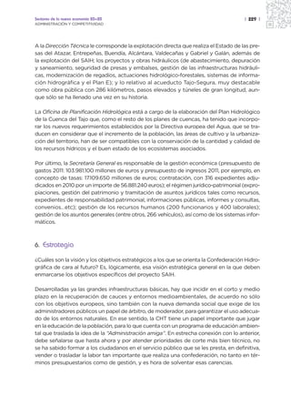 Sectores de la nueva economía 20+20                                                     | 229 |
ADMINISTRACIÓN Y COMPETITIVIDAD




A la Dirección Técnica le corresponde la explotación directa que realiza el Estado de las pre-
sas del Atazar, Entrepeñas, Buendía, Alcántara, Valdecañas y Gabriel y Galán, además de
la explotación del SAIH; los proyectos y obras hidráulicos (de abastecimiento, depuración
y saneamiento, seguridad de presas y embalses, gestión de las infraestructuras hidráuli-
cas, modernización de regadíos, actuaciones hidrológico-forestales, sistemas de informa-
ción hidrográfica y el Plan E); y lo relativo al acueducto Tajo-Segura, muy destacable
como obra pública con 286 kilómetros, pasos elevados y túneles de gran longitud, aun-
que sólo se ha llenado una vez en su historia.

La Oficina de Planificación Hidrológica está a cargo de la elaboración del Plan Hidrológico
de la Cuenca del Tajo que, como el resto de los planes de cuencas, ha tenido que incorpo-
rar los nuevos requerimientos establecidos por la Directiva europea del Agua, que se tra-
ducen en considerar que el incremento de la población, las áreas de cultivo y la urbaniza-
ción del territorio, han de ser compatibles con la conservación de la cantidad y calidad de
los recursos hídricos y el buen estado de los ecosistemas asociados.

Por último, la Secretaría General es responsable de la gestión económica (presupuesto de
gastos 2011: 103.981.100 millones de euros y presupuesto de ingresos 2011, por ejemplo, en
concepto de tasas: 17.109.650 millones de euros; contratación, con 316 expedientes adju-
dicados en 2010 por un importe de 56.881.240 euros); el régimen jurídico-patrimonial (expro-
piaciones, gestión del patrimonio y tramitación de asuntos jurídicos tales como recursos,
expedientes de responsabilidad patrimonial, informaciones públicas, informes y consultas,
convenios…etc); gestión de los recursos humanos (200 funcionarios y 400 laborales);
gestión de los asuntos generales (entre otros, 266 vehículos), así como de los sistemas infor-
máticos.



6. Estrategia

¿Cuáles son la visión y los objetivos estratégicos a los que se orienta la Confederación Hidro-
gráfica de cara al futuro? Es, lógicamente, esa visión estratégica general en la que deben
enmarcarse los objetivos específicos del proyecto SAIH.

Desarrolladas ya las grandes infraestructuras básicas, hay que incidir en el corto y medio
plazo en la recuperación de cauces y entornos medioambientales, de acuerdo no sólo
con los objetivos europeos, sino también con la nueva demanda social que exige de los
administradores públicos un papel de árbitro, de moderador, para garantizar el uso adecua-
do de los entornos naturales. En ese sentido, la CHT tiene un papel importante que jugar
en la educación de la población, para lo que cuenta con un programa de educación ambien-
tal que traslada la idea de la “Administración amiga”. En estrecha conexión con lo anterior,
debe señalarse que hasta ahora y por atender prioridades de corte más bien técnico, no
se ha sabido formar a los ciudadanos en el servicio público que se les presta, en definitiva,
vender o trasladar la labor tan importante que realiza una confederación, no tanto en tér-
minos presupuestarios como de gestión, y es hora de solventar esas carencias.
 
