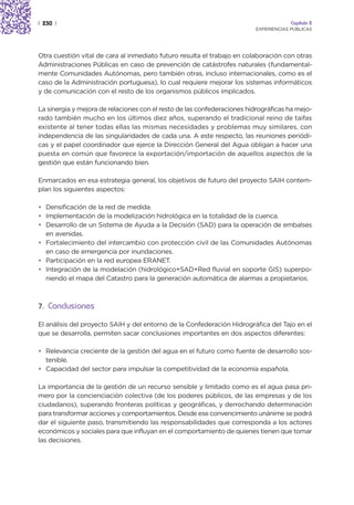 | 230 |                                                                               Capítulo 2
                                                                         EXPERIENCIAS PÚBLICAS




Otra cuestión vital de cara al inmediato futuro resulta el trabajo en colaboración con otras
Administraciones Públicas en caso de prevención de catástrofes naturales (fundamental-
mente Comunidades Autónomas, pero también otras, incluso internacionales, como es el
caso de la Administración portuguesa), lo cual requiere mejorar los sistemas informáticos
y de comunicación con el resto de los organismos públicos implicados.

La sinergia y mejora de relaciones con el resto de las confederaciones hidrográficas ha mejo-
rado también mucho en los últimos diez años, superando el tradicional reino de taifas
existente al tener todas ellas las mismas necesidades y problemas muy similares, con
independencia de las singularidades de cada una. A este respecto, las reuniones periódi-
cas y el papel coordinador que ejerce la Dirección General del Agua obligan a hacer una
puesta en común que favorece la exportación/importación de aquellos aspectos de la
gestión que están funcionando bien.

Enmarcados en esa estrategia general, los objetivos de futuro del proyecto SAIH contem-
plan los siguientes aspectos:

• Densificación de la red de medida.
• Implementación de la modelización hidrológica en la totalidad de la cuenca.
• Desarrollo de un Sistema de Ayuda a la Decisión (SAD) para la operación de embalses
  en avenidas.
• Fortalecimiento del intercambio con protección civil de las Comunidades Autónomas
  en caso de emergencia por inundaciones.
• Participación en la red europea ERANET.
• Integración de la modelación (hidrológico+SAD+Red fluvial en soporte GIS) superpo-
  niendo el mapa del Catastro para la generación automática de alarmas a propietarios.



7. Conclusiones

El análisis del proyecto SAIH y del entorno de la Confederación Hidrográfica del Tajo en el
que se desarrolla, permiten sacar conclusiones importantes en dos aspectos diferentes:

• Relevancia creciente de la gestión del agua en el futuro como fuente de desarrollo sos-
  tenible.
• Capacidad del sector para impulsar la competitividad de la economía española.

La importancia de la gestión de un recurso sensible y limitado como es el agua pasa pri-
mero por la concienciación colectiva (de los poderes públicos, de las empresas y de los
ciudadanos), superando fronteras políticas y geográficas, y derrochando determinación
para transformar acciones y comportamientos. Desde ese convencimiento unánime se podrá
dar el siguiente paso, transmitiendo las responsabilidades que corresponda a los actores
económicos y sociales para que influyan en el comportamiento de quienes tienen que tomar
las decisiones.
 