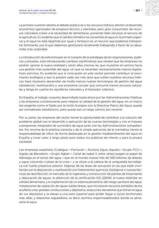 Sectores de la nueva economía 20+20                                                     | 231 |
ADMINISTRACIÓN Y COMPETITIVIDAD




La primera cuestión abierta al debate público es si los recursos hídricos afectan al desarrollo
económico (generador de progreso técnico y bienestar, pero gran consumidor de recur-
sos naturales) o bien a la necesidad de alimentarse, poniendo tales recursos al servicio de
la agricultura. Es evidente que el cambio climático ha convertido el agua en la primera urgen-
cia y el agua no está repartida por igual y tampoco es un recurso que podamos transpor-
tar fácilmente, por lo que debemos gestionarlo localmente trabajando a favor de un desa-
rrollo más sostenible.

La introducción de este principio en el corazón de la estrategia de las organizaciones, públi-
cas y privadas, está introduciendo cambios significativos que revelan que las empresas no
podrán ignorar la nueva realidad y serán ellas mismas las que muestren el camino hacia
una gestión más sostenible del agua, sin que se necesiten necesariamente marcos legisla-
tivos estrictos. Es evidente que la innovación en este sector permite contribuir al creci-
miento ecológico y que la presión cada vez más dura que sufren nuestros recursos hídri-
cos hace necesario desarrollar de modo masivo nuevas tecnologías de gestión del agua
(desalación, reutilización) y una economía circular que consuma menos recursos natura-
les y tenga en cuenta los equilibrios naturales y el bienestar colectivo.

En España, el trabajo conjunto desarrollado hasta ahora por las Administraciones Públicas
y las empresas concesionarias para mejorar la calidad de la gestión del agua, en un marco
tan exigente como el fijado por la Unión Europea con la Directiva Marco del Agua, puede
ser considerado satisfactorio, pero queda aún un largo camino por recorrer.

Por su parte, las empresas del sector tienen la oportunidad de contribuir a la solución del
problema global con el desarrollo y aplicación de las nuevas tecnologías y con el impulso
a programas integrados de suministro de agua junto con las Administraciones competen-
tes. Por encima de la práctica correcta y de la simple aplicación de la normativa, tienen la
responsabilidad de influir de forma destacada en la gestión medioambiental del agua en
España y crear valor a largo plazo para todos los públicos de interés y para la propia
sociedad.

Las empresas españolas (Cadagua —Ferrovial—; Acciona Agua; Aqualia —Grupo FCC—;
Aigües de Barcelona —Grupo Agbar—; Canal de Isabel II, entre otras) juegan un papel de
liderazgo en el sector del agua —que en el mundo mueve más de 500 billones de dólares
y sigue creciendo a pesar de la crisis— y se sitúan a la cabeza de la vanguardia tecnológi-
ca con fuerte presencia exterior. Algunas de las áreas de actuación en las que están invir-
tiendo son la depuración y reutilización con tratamientos químicos, biológicos o nuevas téc-
nicas de desinfección; el mercado de la ingeniería y construcción de plantas de tratamiento
y depuración de aguas; la obtención de la certificación ISO 22000, el nuevo estándar en
calidad alimentaria, y la implantación de un sistema preventivo del riesgo sanitario del agua;
instalaciones de captación de aguas subterráneas, que incorporan recursos extraídos de los
acuíferos a las grandes conducciones y depósitos; estaciones elevadoras que toman el agua
de sus depósitos y la elevan a una cota superior para poder llegar a zonas territoriales
más altas; y depósitos reguladores, es decir, recintos impermeabilizados donde se alma-
cena el agua.
 