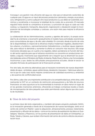 | 232 |                                                                               Capítulo 2
                                                                         EXPERIENCIAS PÚBLICAS




Conseguir una gestión más eficiente del agua es vital para el desarrollo sostenible de
cualquier país. El agua es un input del proceso productivo (alimentos, energía, acuicultura,
ocio, refrigeración) y como cualquier otro input productivo su uso debe ser sostenible, eco-
nómica y socialmente, e incorporar la totalidad de los costes de su provisión. El mercado
regulará hasta donde es competitivo el proceso. La provisión de agua es cada vez más
costosa. La regulación, transporte, depuración, regeneración o desalación exigen la incor-
poración de tecnologías complejas y costosas, una razón más para mejorar la eficiencia
del sistema.

La colaboración de las Administraciones, usuarios y agentes del sector y la propia socie-
dad ha de orientarse a reconvertir gradualmente el modelo hacia actividades económicas
poco consumidoras de agua y de alto valor añadido. En concreto, desde el punto de vista
de la disponibilidad, la mejora de la eficiencia implica modernizar regadíos, abastecimien-
tos urbanos y turísticos y aprovechamientos hidroeléctricos y reutilizar aguas regenera-
das, para reducir la demanda y aumentar la oferta sin consumir más recursos. Ello exige
inversiones elevadas que, en cuanto a los regadíos, deben ponderarse en función del futu-
ro del sector agrícola para que el esfuerzo económico se concentre en producciones ren-
tables y seguras. Inversiones que seguramente van a requerir que se dinamicen los acuer-
dos bilaterales entre el Ministerio de Medio Ambiente, Medio Rural y Marino y las Comunidades
Autónomas y que, dadas las dificultades presupuestarias actuales, desde el sector se
estudien fórmulas de participación de la financiación privada.

Por otro lado, de entre las alternativas para el necesario incremento de nuevas disponibili-
dades de agua —embalses, aguas subterráneas, desalación, trasvases— habrá que seleccio-
nar la que en cada caso reúna mejores condiciones de viabilidad económica y ambiental
y de ausencia de conflictividad social.

Por último, cabe citar una importante contribución a la competitividad que, entre otras, está
realizando la CHT en un contexto de restricción presupuestaria y de falta de recursos
financieros: en esta coyuntura se ha incrementado la inversión en obra menor en lugar de
en las grandes inversiones anteriores, ofreciendo así trabajo a empresas locales a través
de microproyectos de obra pequeña que están permitiendo salvar alguna que otra cuen-
ta de resultados.



8. Clave de éxito del proyecto

La primera clave del éxito organizativo, y también del propio proyecto analizado (SAIH),
es la innovación generada a través de la incorporación de nuevas tecnologías, tanto en el
centro de control en Madrid —para la adquisición, almacenamiento, proceso, tratamiento,
presentación y difusión de los datos— como en los centros de explotación de datos en Gua-
dalajara, Talavera y Plasencia y en los puntos de presentación de datos en Entrepeñas, La
Roda, Toledo y Cáceres, que reciben información del centro de control a efectos de presen-
tación local.
 