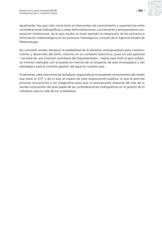 Sectores de la nueva economía 20+20                                                   | 233 |
ADMINISTRACIÓN Y COMPETITIVIDAD




Igualmente, hay que citar como éxito el intercambio de conocimiento y experiencias entre
confederaciones hidrográficas y otras Administraciones, y la creciente y enriquecedora coo-
peración institucional, de la que resulta un buen ejemplo la integración de los procesos e
información metereológica en los procesos hidrológicos, a través de la Agencia Estatal de
Meteorología.

No conviene olvidar tampoco la estabilidad de la dotación presupuestaria para manteni-
miento y desarrollo del SAIH, máxime en un contexto restrictivo, pues sin esa garantía
—se trata de una inversión prioritaria del Departamento— habría sido inútil el gran esfuer-
zo inversor realizado con la puesta en marcha de un proyecto de esta envergadura y tan
estratégico para la correcta gestión del agua en nuestro país.

Finalmente, cabe citar entre las fortalezas organizativas el excelente conocimiento del medio
que tiene la CHT y de lo que se espera de esta organización pública, lo que le permite
priorizar actuaciones y ser imaginativo para que un presupuesto reducido dé más de sí,
siendo conscientes del gran papel de las confederaciones hidrográficas en la gestión de lo
cotidiano para la vida de los ciudadanos.
 