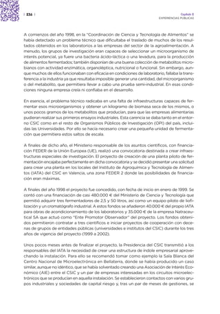 | 236 |                                                                               Capítulo 2
                                                                         EXPERIENCIAS PÚBLICAS




A comienzos del año 1998, en la “Coordinación de Ciencia y Tecnología de Alimentos” se
había detectado un problema técnico que dificultaba el traslado de muchos de los resul-
tados obtenidos en los laboratorios a las empresas del sector de la agroalimentación. A
menudo, los grupos de investigación eran capaces de seleccionar un microorganismo de
interés potencial, ya fuere una bacteria ácido-láctica o una levadura, para la producción
de alimentos fermentados; también disponían de una buena colección de metabolitos micro-
bianos con actividad enzimática, organoléptica, nutricional o funcional. Sin embargo, aun-
que muchos de ellos funcionaban con eficacia en condiciones de laboratorio, fallaba la trans-
ferencia a la industria ya que resultaba imposible generar una cantidad, del microorganismo
o del metabolito, que permitiera llevar a cabo una prueba semi-industrial. En esas condi-
ciones ninguna empresa creía ni confiaba en el desarrollo.

En esencia, el problema técnico radicaba en una falta de infraestructuras capaces de fer-
mentar esos microorganismos y obtener un kilogramo de biomasa seca de los mismos, o
unos pocos gramos de los metabolitos que producían, para que las empresas alimentarias
pudieran realizar sus primeros ensayos industriales. Esta carencia se daba tanto en el entor-
no CSIC como en el resto de Organismos Públicos de Investigación (OPI) del país, inclui-
das las Universidades. Por ello se hacía necesario crear una pequeña unidad de fermenta-
ción que permitiera estos saltos de escala.

A finales de dicho año, el Ministerio responsable de los asuntos científicos, con financia-
ción FEDER de la Unión Europea (UE), realizó una convocatoria destinada a crear infraes-
tructuras especiales de investigación. El proyecto de creación de una planta piloto de fer-
mentación encajaba perfectamente en dicha convocatoria y se decidió presentar una solicitud
para crear una planta en los locales del Instituto de Agroquímica y Tecnología de Alimen-
tos (IATA) del CSIC en Valencia, una zona FEDER 2 donde las posibilidades de financia-
ción eran máximas.

A finales del año 1998 el proyecto fue concedido, con fecha de inicio en enero de 1999. Se
contó con una financiación de casi 480.000 € del Ministerio de Ciencia y Tecnología que
permitió adquirir tres fermentadores de 2,5 y 50 litros, así como un equipo piloto de liofi-
lización y un cromatógrafo industrial. A estos fondos se añadieron 40.000 € del propio IATA
para obras de acondicionamiento de los laboratorios y 35.000 € de la empresa Natraceu-
tical SA que actuó como “Ente Promotor Observador” del proyecto. Los fondos obteni-
dos permitieron contratar a tres científicos e iniciar proyectos de cooperación con dece-
nas de grupos de entidades públicas (universidades e institutos del CSIC) durante los tres
años de vigencia del proyecto (1999 a 2002).

Unos pocos meses antes de finalizar el proyecto, la Presidencia del CSIC transmitió a los
responsables del IATA la necesidad de crear una estructura de índole empresarial aprove-
chando la instalación. Para ello se recomendó tomar como ejemplo la Sala Blanca del
Centro Nacional de Microelectrónica en Bellaterra, donde se había producido un caso
similar, aunque no idéntico, que se había solventado creando una Asociación de Interés Eco-
nómico (AIE) entre el CSIC y un par de empresas interesadas en los circuitos microelec-
trónicos que se producían en aquella instalación. Se establecieron contactos con varios gru-
pos industriales y sociedades de capital riesgo y, tras un par de meses de gestiones, se
 