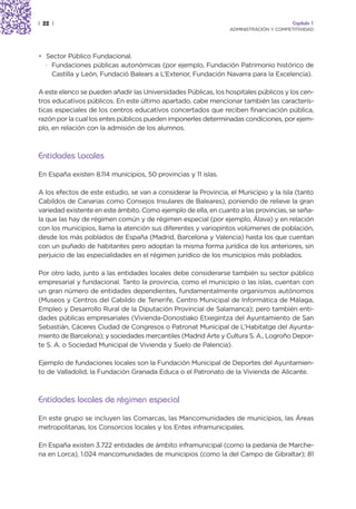 | 22 |                                                                                  Capítulo 1
                                                                 ADMINISTRACIÓN Y COMPETITIVIDAD




• Sector Público Fundacional.
  · Fundaciones públicas autonómicas (por ejemplo, Fundación Patrimonio histórico de
    Castilla y León, Fundació Balears a L’Exterior, Fundación Navarra para la Excelencia).

A este elenco se pueden añadir las Universidades Públicas, los hospitales públicos y los cen-
tros educativos públicos. En este último apartado, cabe mencionar también las caracterís-
ticas especiales de los centros educativos concertados que reciben financiación pública,
razón por la cual los entes públicos pueden imponerles determinadas condiciones, por ejem-
plo, en relación con la admisión de los alumnos.



Entidades Locales
En España existen 8.114 municipios, 50 provincias y 11 islas.

A los efectos de este estudio, se van a considerar la Provincia, el Municipio y la Isla (tanto
Cabildos de Canarias como Consejos Insulares de Baleares), poniendo de relieve la gran
variedad existente en este ámbito. Como ejemplo de ella, en cuanto a las provincias, se seña-
la que las hay de régimen común y de régimen especial (por ejemplo, Álava) y en relación
con los municipios, llama la atención sus diferentes y variopintos volúmenes de población,
desde los más poblados de España (Madrid, Barcelona y Valencia) hasta los que cuentan
con un puñado de habitantes pero adoptan la misma forma jurídica de los anteriores, sin
perjuicio de las especialidades en el régimen jurídico de los municipios más poblados.

Por otro lado, junto a las entidades locales debe considerarse también su sector público
empresarial y fundacional. Tanto la provincia, como el municipio o las islas, cuentan con
un gran número de entidades dependientes, fundamentalmente organismos autónomos
(Museos y Centros del Cabildo de Tenerife, Centro Municipal de Informática de Málaga,
Empleo y Desarrollo Rural de la Diputación Provincial de Salamanca); pero también enti-
dades públicas empresariales (Vivienda-Donostiako Etxegintza del Ayuntamiento de San
Sebastián, Cáceres Ciudad de Congresos o Patronat Municipal de L’Habitatge del Ayunta-
miento de Barcelona); y sociedades mercantiles (Madrid Arte y Cultura S. A., Logroño Depor-
te S. A. o Sociedad Municipal de Vivienda y Suelo de Palencia).

Ejemplo de fundaciones locales son la Fundación Municipal de Deportes del Ayuntamien-
to de Valladolid, la Fundación Granada Educa o el Patronato de la Vivienda de Alicante.



Entidades locales de régimen especial
En este grupo se incluyen las Comarcas, las Mancomunidades de municipios, las Áreas
metropolitanas, los Consorcios locales y los Entes inframunicipales.

En España existen 3.722 entidades de ámbito inframunicipal (como la pedanía de Marche-
na en Lorca), 1.024 mancomunidades de municipios (como la del Campo de Gibraltar); 81
 
