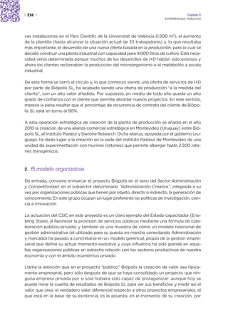 | 238 |                                                                                Capítulo 2
                                                                          EXPERIENCIAS PÚBLICAS




vas instalaciones en el Parc Cientific de la Universitat de València (1.500 m2), el aumento
de la plantilla (hasta alcanzar la situación actual de 33 trabajadores) y, lo que resultaba
más importante, el desarrollo de una nueva oferta basada en la producción, para lo cual se
decidió construir una planta industrial con capacidad para 9.000 litros de cultivo. Esta nece-
sidad venía determinada porque muchos de los desarrollos de I+D habían sido exitosos y
ahora los clientes reclamaban la producción del microorganismo o el metabolito a escala
industrial.

De esta forma se cerró el círculo y, lo que comenzó siendo una oferta de servicios de I+D
por parte de Biópolis SL, ha acabado siendo una oferta de producción “a la medida del
cliente”, con un alto valor añadido. Por supuesto, en medio de todo ello queda un alto
grado de confianza con el cliente que permite abordar nuevos proyectos. En este sentido,
merece la pena resaltar que el porcentaje de recurrencia de contrato del cliente de Biópo-
lis SL está en torno al 90%.

A esta operación estratégica de creación de la planta de producción se añadió en el año
2010 la creación de una alianza comercial estratégica en Montevideo (Uruguay) entre Bió-
polis SL, el Instituto Pasteur y Danone Research. Dicha alianza, apoyada por el gobierno uru-
guayo, ha dado lugar a la creación en la sede del Instituto Pasteur de Montevideo de una
unidad de experimentación con murinos (ratones) que permite albergar hasta 2.500 rato-
nes transgénicos.



2. El modelo organizativo

De entrada, conviene enmarcar el proyecto Biópolis en el seno del Sector Administración
y Competitividad, en el subsector denominado “Administración Creativa”, integrada a su
vez por organizaciones públicas que tienen por objeto, directo o indirecto, la generación de
conocimiento. En este grupo ocupan un lugar preferente las políticas de investigación, cien-
cia e innovación.

La actuación del CSIC en este proyecto es un claro ejemplo del Estado capacitador (Ena-
bling State), al favorecer la provisión de servicios públicos mediante una fórmula de cola-
boración público-privada; y también es una muestra de cómo un modelo relacional de
gestión administrativa (el utilizado para su puesta en marcha conectando Administración
y mercado) ha pasado a concretarse en un modelo gerencial, propio de la gestión empre-
sarial que define su actual momento evolutivo y cuya influencia ha sido grande en aque-
llas organizaciones públicas en estrecha relación con los sectores productivos de nuestra
economía y con el ámbito económico privado.

Llama la atención que en el proyecto “público” Biópolis la creación de valor sea típica-
mente empresarial, pero sólo después de que se haya consolidado un proyecto que nin-
guna empresa privada por sí sola hubiera sido capaz de protagonizar: aunque hoy se
pueda mirar la cuenta de resultados de Biópolis SL para ver sus beneficios y medir así el
valor que crea, el verdadero valor diferencial respecto a otros proyectos empresariales, el
que está en la base de su existencia, es la apuesta, en el momento de su creación, por
 