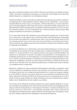 Sectores de la nueva economía 20+20                                                     | 239 |
ADMINISTRACIÓN Y COMPETITIVIDAD




parte de un organismo público como el CSIC, a favor de una iniciativa cuyo objetivo es desa-
rrollar y promover investigación avanzada en el campo de la tecnología de los alimentos
desde la base de su colaboración con entidades privadas.

Parecería evidente, a priori, que todas las organizaciones públicas que pueden considerar-
se integrantes de la “Administración Creativa” tengan que ser “deficitarias” —por la incues-
tionable diferencia entre el aula y el mostrador, o entre el laboratorio y la nave industrial—
pero el proyecto Biópolis revela hasta qué punto un adecuado modelo organizativo en la
Administración Pública puede generar una gestión empresarial eficiente, y cómo una ges-
tión eficiente asegura, a su vez, la prestación de un servicio público, incluso aunque éste
pueda considerarse en principio no competitivo.

En el marco general del CSIC, Biópolis es una organización singular que no forma parte
de su estructura, ya que dispone de una fórmula jurídica diferenciada para el desarrollo
de una misión bien específica y distinta de los retos a los que debe hacer frente el CSIC
con carácter general, que no son otros que los de contribuir al incremento del conoci-
miento científico; muy alejados, por tanto, de la orientación al cliente que configura el mode-
lo organizativo de Biópolis.

La misión de Biópolis SL es desarrollar soluciones biotecnológicas a la carta para las
necesidades de sus clientes. Para ello, el trabajo de los científicos de Biópolis SL se funda-
menta en un contacto directo con el cliente sumado a una rigurosa confidencialidad. Tras
obtener en el laboratorio la solución al problema, generalmente un microorganismo, un
metabolito producido por un microorganismo, o un proceso fermentativo, Biópolis SL ofer-
ta a su cliente un servicio posterior consistente en la producción industrial de dicho micro-
organismo, metabolito o proceso en exclusividad. De esta forma, la oferta inicial de servi-
cios de I+D se transforma en una oferta de producción y el cliente tiene tanto la solución
a su problema como su aplicación.

Biópolis SL colabora con otras compañías biotecnológicas nacionales y extranjeras. Como
ya se ha indicado, ha establecido vínculos muy estrechos con el Instituto Pasteur y Dano-
ne Research para crear una unidad de experimentación en murinos en Uruguay. Además,
en el año 2010 ha suscrito un acuerdo comercial con la compañía norteamericana Meta-
bolon, radicada en Carolina del Norte, de forma que ahora es su representante en la UE. A
través de este acuerdo, Biópolis SL oferta sofisticados servicios metabolómicos (relacio-
nados con el metabolismo) de alta calidad a sus clientes.

En el marco de los diferentes proyectos públicos en los que colabora, Biópolis SL ha sus-
crito contratos de investigación con varios centros del CSIC (Centro de Investigaciones Bio-
lógicas, Instituto de Agroquímica y Tecnología de Alimentos o Instituto de Productos Lác-
teos de Asturias) y otros OPI’s y universidades españolas (INIA, Centro Nacional de
Investigaciones Cardiovasculares, Centro Nacional de Investigaciones Oncológicas, Hospi-
tal La Fe, Instituto Valenciano de Infertilidad o Universitat de València).
 