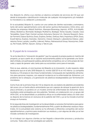 | 240 |                                                                               Capítulo 2
                                                                         EXPERIENCIAS PÚBLICAS




Así, Biópolis SL oferta a sus clientes un abanico completo de servicios de I+D que van
desde la búsqueda e identificación molecular de cualquier microorganismo y/o metaboli-
to microbiano a su validación y producción.

En la actualidad, Biópolis SL cuenta con una cartera de clientes nacionales y extranjeros,
tanto del sector agroalimentario como del sector químico-farmacéutico. Entre otros, son
clientes las empresas Abbott Nutrition, Abengoa Bioenergy, Agrovin, AITEX, ALK-Abelló,
Altesa, Bioibérica, Biomedal, Bodegas Multiterno, Bodegas Terras Gaudas, Casado, Casa
Tarradellas, Casen Fleet, Central Lechera Asturiana, Danone S.A., Danone Research, Dans-
tar Ferment, Esteve Química, Ewos, Explora, Gentec, Grefusa, Hero, Importaco, EPSA, Ewos,
Excell Ibérica, Explora, Granotec, IGenomix, Imecal, Interquim, Laboratorios Esteve, Labo-
ratorios Ferrer, Lactalis, Lesaffre, Lidervet, Mahou, Natraceutical Group, Novozymes, Orde-
sa, Pet Foods, SEPSA, Sipcam, Solvay o Tate & Lyle.



3. El papel de la innovación

Ya se ha descrito la “innovación de gestión” que ha supuesto la propia puesta en marcha del
proyecto, ya que a partir de un soporte exclusivamente público se ha generado una Socie-
dad Limitada, con participación pública, plenamente competitiva, con un nicho propio de mer-
cado y capaz de generar valor, tanto para sus accionistas como para el mercado.

Pero es que, además, el core business de Biópolis es la innovación. A este respecto, debe
destacarse que en el año 2010 Biópolis SL invirtió 528.727 € en I+D interna. La compañía
focaliza su I+D propia en dos líneas fundamentales: la búsqueda de ingredientes alimenta-
rios para personas mayores, con especial incidencia en la enfermedad de Alzheimer y el
problema de la celiaquía; y la generación de plásticos biodegradables por fermentación
microbiana.

Como fruto de la primera línea de I+D se dispone de una batería de péptidos procedentes
del cacao con un fuerte efecto antioxidante que son capaces de retrasar la aparición de la
placa amiloide y la parálisis en un modelo animal de enfermedad de Alzheimer. Estos
resultados están protegidos por dos patentes. También, en colaboración con un grupo del
IATA-CSIC, se ha desarrollado un probiótico eficaz en la enfermedad celíaca. En este caso
se dispone de la licencia en exclusiva de la patente del CSIC y ya se ha iniciado el primer
ensayo en humanos.

En la segunda línea de investigación se ha desarrollado un proceso fermentativo para gene-
rar plásticos biodegradables, fundamentalmente PHA, a partir de diferentes residuos indus-
triales. En la actualidad este sistema se ha ofertado a diferentes compañías del sector
agroalimentariuo y químico para revalorizar sus residuos, y con algunas de ellas ya se han
iniciado contratos de investigación.

En el trabajo con algunos clientes se han llegado a desarrollar procesos y productos
comunes. Todos ellos se han protegido por patente.
 