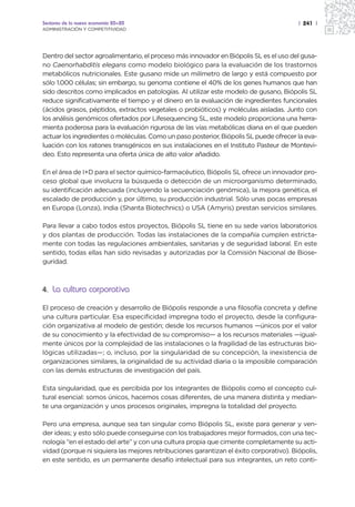 Sectores de la nueva economía 20+20                                                     | 241 |
ADMINISTRACIÓN Y COMPETITIVIDAD




Dentro del sector agroalimentario, el proceso más innovador en Biópolis SL es el uso del gusa-
no Caenorhabditis elegans como modelo biológico para la evaluación de los trastornos
metabólicos nutricionales. Este gusano mide un milímetro de largo y está compuesto por
sólo 1.000 células; sin embargo, su genoma contiene el 40% de los genes humanos que han
sido descritos como implicados en patologías. Al utilizar este modelo de gusano, Biópolis SL
reduce significativamente el tiempo y el dinero en la evaluación de ingredientes funcionales
(ácidos grasos, péptidos, extractos vegetales o probióticos) y moléculas aisladas. Junto con
los análisis genómicos ofertados por Lifesequencing SL, este modelo proporciona una herra-
mienta poderosa para la evaluación rigurosa de las vías metabólicas diana en el que pueden
actuar los ingredientes o moléculas. Como un paso posterior, Biópolis SL puede ofrecer la eva-
luación con los ratones transgénicos en sus instalaciones en el Instituto Pasteur de Montevi-
deo. Esto representa una oferta única de alto valor añadido.

En el área de I+D para el sector químico-farmacéutico, Biópolis SL ofrece un innovador pro-
ceso global que involucra la búsqueda o detección de un microorganismo determinado,
su identificación adecuada (incluyendo la secuenciación genómica), la mejora genética, el
escalado de producción y, por último, su producción industrial. Sólo unas pocas empresas
en Europa (Lonza), India (Shanta Biotechnics) o USA (Amyris) prestan servicios similares.

Para llevar a cabo todos estos proyectos, Biópolis SL tiene en su sede varios laboratorios
y dos plantas de producción. Todas las instalaciones de la compañía cumplen estricta-
mente con todas las regulaciones ambientales, sanitarias y de seguridad laboral. En este
sentido, todas ellas han sido revisadas y autorizadas por la Comisión Nacional de Biose-
guridad.



4. La cultura corporativa

El proceso de creación y desarrollo de Biópolis responde a una filosofía concreta y define
una cultura particular. Esa especificidad impregna todo el proyecto, desde la configura-
ción organizativa al modelo de gestión; desde los recursos humanos —únicos por el valor
de su conocimiento y la efectividad de su compromiso— a los recursos materiales —igual-
mente únicos por la complejidad de las instalaciones o la fragilidad de las estructuras bio-
lógicas utilizadas—; o, incluso, por la singularidad de su concepción, la inexistencia de
organizaciones similares, la originalidad de su actividad diaria o la imposible comparación
con las demás estructuras de investigación del país.

Esta singularidad, que es percibida por los integrantes de Biópolis como el concepto cul-
tural esencial: somos únicos, hacemos cosas diferentes, de una manera distinta y median-
te una organización y unos procesos originales, impregna la totalidad del proyecto.

Pero una empresa, aunque sea tan singular como Biópolis SL, existe para generar y ven-
der ideas; y esto sólo puede conseguirse con los trabajadores mejor formados, con una tec-
nología “en el estado del arte” y con una cultura propia que cimente completamente su acti-
vidad (porque ni siquiera las mejores retribuciones garantizan el éxito corporativo). Biópolis,
en este sentido, es un permanente desafío intelectual para sus integrantes, un reto conti-
 
