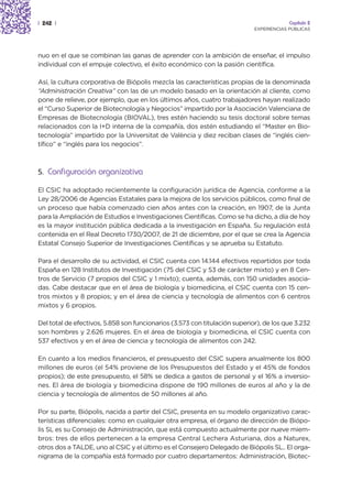 | 242 |                                                                                  Capítulo 2
                                                                            EXPERIENCIAS PÚBLICAS




nuo en el que se combinan las ganas de aprender con la ambición de enseñar, el impulso
individual con el empuje colectivo, el éxito económico con la pasión científica.

Así, la cultura corporativa de Biópolis mezcla las características propias de la denominada
“Administración Creativa” con las de un modelo basado en la orientación al cliente, como
pone de relieve, por ejemplo, que en los últimos años, cuatro trabajadores hayan realizado
el “Curso Superior de Biotecnología y Negocios” impartido por la Asociación Valenciana de
Empresas de Biotecnología (BIOVAL), tres estén haciendo su tesis doctoral sobre temas
relacionados con la I+D interna de la compañía, dos estén estudiando el “Master en Bio-
tecnología” impartido por la Universitat de València y diez reciban clases de “inglés cien-
tífico” e “inglés para los negocios”.



5. Configuración organizativa

El CSIC ha adoptado recientemente la configuración jurídica de Agencia, conforme a la
Ley 28/2006 de Agencias Estatales para la mejora de los servicios públicos, como final de
un proceso que había comenzado cien años antes con la creación, en 1907, de la Junta
para la Ampliación de Estudios e Investigaciones Científicas. Como se ha dicho, a día de hoy
es la mayor institución pública dedicada a la investigación en España. Su regulación está
contenida en el Real Decreto 1730/2007, de 21 de diciembre, por el que se crea la Agencia
Estatal Consejo Superior de Investigaciones Científicas y se aprueba su Estatuto.

Para el desarrollo de su actividad, el CSIC cuenta con 14.144 efectivos repartidos por toda
España en 128 Institutos de Investigación (75 del CSIC y 53 de carácter mixto) y en 8 Cen-
tros de Servicio (7 propios del CSIC y 1 mixto); cuenta, además, con 150 unidades asocia-
das. Cabe destacar que en el área de biología y biomedicina, el CSIC cuenta con 15 cen-
tros mixtos y 8 propios; y en el área de ciencia y tecnología de alimentos con 6 centros
mixtos y 6 propios.

Del total de efectivos, 5.858 son funcionarios (3.573 con titulación superior), de los que 3.232
son hombres y 2.626 mujeres. En el área de biología y biomedicina, el CSIC cuenta con
537 efectivos y en el área de ciencia y tecnología de alimentos con 242.

En cuanto a los medios financieros, el presupuesto del CSIC supera anualmente los 800
millones de euros (el 54% proviene de los Presupuestos del Estado y el 45% de fondos
propios); de este presupuesto, el 58% se dedica a gastos de personal y el 16% a inversio-
nes. El área de biología y biomedicina dispone de 190 millones de euros al año y la de
ciencia y tecnología de alimentos de 50 millones al año.

Por su parte, Biópolis, nacida a partir del CSIC, presenta en su modelo organizativo carac-
terísticas diferenciales: como en cualquier otra empresa, el órgano de dirección de Biópo-
lis SL es su Consejo de Administración, que está compuesto actualmente por nueve miem-
bros: tres de ellos pertenecen a la empresa Central Lechera Asturiana, dos a Naturex,
otros dos a TALDE, uno al CSIC y el último es el Consejero Delegado de Biópolis SL.. El orga-
nigrama de la compañía está formado por cuatro departamentos: Administración, Biotec-
 