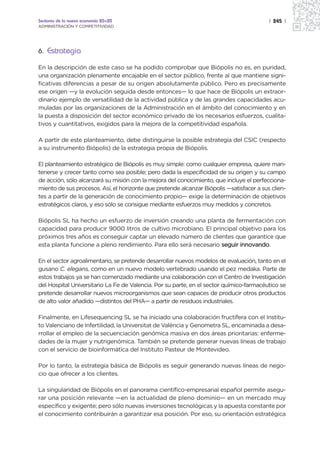 Sectores de la nueva economía 20+20                                                       | 245 |
ADMINISTRACIÓN Y COMPETITIVIDAD




6. Estrategia

En la descripción de este caso se ha podido comprobar que Biópolis no es, en puridad,
una organización plenamente encajable en el sector público, frente al que mantiene signi-
ficativas diferencias a pesar de su origen absolutamente público. Pero es precisamente
ese origen —y la evolución seguida desde entonces— lo que hace de Biópolis un extraor-
dinario ejemplo de versatilidad de la actividad pública y de las grandes capacidades acu-
muladas por las organizaciones de la Administración en el ámbito del conocimiento y en
la puesta a disposición del sector económico privado de los necesarios esfuerzos, cualita-
tivos y cuantitativos, exigidos para la mejora de la competitividad española.

A partir de este planteamiento, debe distinguirse la posible estrategia del CSIC (respecto
a su instrumento Biópolis) de la estrategia propia de Biópolis.

El planteamiento estratégico de Biópolis es muy simple: como cualquier empresa, quiere man-
tenerse y crecer tanto como sea posible; pero dada la especificidad de su origen y su campo
de acción, sólo alcanzará su misión con la mejora del conocimiento, que incluye el perfecciona-
miento de sus procesos. Así, el horizonte que pretende alcanzar Biópolis —satisfacer a sus clien-
tes a partir de la generación de conocimiento propio— exige la determinación de objetivos
estratégicos claros, y eso sólo se consigue mediante esfuerzos muy medidos y concretos.

Biópolis SL ha hecho un esfuerzo de inversión creando una planta de fermentación con
capacidad para producir 9000 litros de cultivo microbiano. El principal objetivo para los
próximos tres años es conseguir captar un elevado número de clientes que garantice que
esta planta funcione a pleno rendimiento. Para ello será necesario seguir innovando.

En el sector agroalimentario, se pretende desarrollar nuevos modelos de evaluación, tanto en el
gusano C. elegans, como en un nuevo modelo vertebrado usando el pez medaka. Parte de
estos trabajos ya se han comenzado mediante una colaboración con el Centro de Investigación
del Hospital Universitario La Fe de Valencia. Por su parte, en el sector químico-farmacéutico se
pretende desarrollar nuevos microorganismos que sean capaces de producir otros productos
de alto valor añadido —distintos del PHA— a partir de residuos industriales.

Finalmente, en Lifesequencing SL se ha iniciado una colaboración fructífera con el Institu-
to Valenciano de Infertilidad, la Universitat de València y Genometra SL, encaminada a desa-
rrollar el empleo de la secuenciación genómica masiva en dos áreas prioritarias: enferme-
dades de la mujer y nutrigenómica. También se pretende generar nuevas líneas de trabajo
con el servicio de bioinformática del Instituto Pasteur de Montevideo.

Por lo tanto, la estrategia básica de Biópolis es seguir generando nuevas líneas de nego-
cio que ofrecer a los clientes.

La singularidad de Biópolis en el panorama científico-empresarial español permite asegu-
rar una posición relevante —en la actualidad de pleno dominio— en un mercado muy
específico y exigente; pero sólo nuevas inversiones tecnológicas y la apuesta constante por
el conocimiento contribuirán a garantizar esa posición. Por eso, su orientación estratégica
 