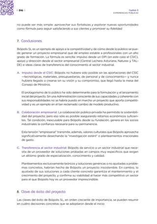 | 246 |                                                                                Capítulo 2
                                                                          EXPERIENCIAS PÚBLICAS




no puede ser más simple: aprovechar sus fortalezas y explorar nuevas oportunidades
como fórmula para seguir satisfaciendo a sus clientes y promover su fidelidad.



7. Conclusiones

Biópolis SL es un ejemplo de apoyo a la competitividad y de cómo desde lo público se pue-
de generar un proyecto empresarial que dé empleo estable a profesionales con un alto
grado de formación. La fórmula es sencilla: impulso desde un OPI (en este caso el CSIC),
apoyo y dirección desde el sector empresarial (Central Lechera Asturiana, Naturex y TAL-
DE) e ideas claras de transferencia del conocimiento al sector industrial.

A. Impulso desde el CSIC: Biópolis no hubiera sido posible sin las aportaciones del CSIC
   —tecnológicas, materiales, presupuestarias, de personal y de conocimiento— y nunca
   hubiera llegado a crearse sin su visión y su compromiso, que llegó hasta la mesa del
   Consejo de Ministros.

    El protagonismo de lo público ha sido determinante para la formulación y el lanzamiento
    inicial del proyecto. Sin una Administración consciente de sus capacidades y coherente con
    sus responsabilidades no se habría puesto en marcha un proyecto que aporta competiti-
    vidad y es un ejemplo en el tan reclamado cambio de modelo productivo.

B. Colaboración empresarial: La colaboración público-privada ha permitido la sostenibili-
   dad del proyecto; pero eso sólo es posible asegurando retornos económicos suficien-
   tes. Tal condición, inexcusable para Biópolis desde su fundación, genera en los socios
   industriales la confianza necesaria para su permanencia.

    Esta tensión “empresarial” transmite, además, valores culturales que Biópolis aprovecha
    significativamente desechando la “investigación estéril” o planteamientos irracionales
    de gasto.

C. Transferencia al sector industrial: Biópolis da servicio a un sector industrial que nece-
   sita de un proveedor de soluciones probadas en campos muy específicos que exigen
   un altísimo grado de especialización, conocimiento y calidad.

    Planteamientos exclusivamente teóricos y soluciones genéricas o no ajustadas a proble-
    mas concretos, habrían hecho de Biópolis un proyecto insostenible. En cambio, lo
    ajustado de sus soluciones a cada cliente concreto garantiza el mantenimiento y el
    crecimiento del proyecto, y confirma su viabilidad al hacer más competitivo un sector
    para el que Biópolis hoy es un proveedor imprescindible.



8. Clave de éxito del proyecto

Las claves del éxito de Biópolis SL, en orden creciente de importancia, se pueden resumir
en cuatro decisiones concretas que se adoptaron desde el inicio:
 