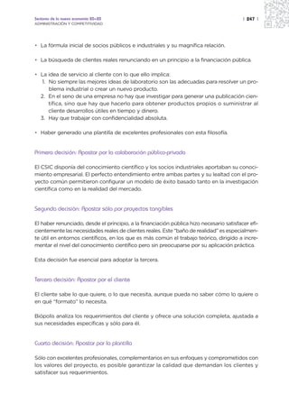 Sectores de la nueva economía 20+20                                                       | 247 |
ADMINISTRACIÓN Y COMPETITIVIDAD




• La fórmula inicial de socios públicos e industriales y su magnífica relación.

• La búsqueda de clientes reales renunciando en un principio a la financiación pública.

• La idea de servicio al cliente con lo que ello implica:
   1. No siempre las mejores ideas de laboratorio son las adecuadas para resolver un pro-
      blema industrial o crear un nuevo producto.
  2. En el seno de una empresa no hay que investigar para generar una publicación cien-
      tífica, sino que hay que hacerlo para obtener productos propios o suministrar al
      cliente desarrollos útiles en tiempo y dinero.
  3. Hay que trabajar con confidencialidad absoluta.

• Haber generado una plantilla de excelentes profesionales con esta filosofía.


Primera decisión: Apostar por la colaboración público-privada

El CSIC disponía del conocimiento científico y los socios industriales aportaban su conoci-
miento empresarial. El perfecto entendimiento entre ambas partes y su lealtad con el pro-
yecto común permitieron configurar un modelo de éxito basado tanto en la investigación
científica como en la realidad del mercado.


Segunda decisión: Apostar sólo por proyectos tangibles

El haber renunciado, desde el principio, a la financiación pública hizo necesario satisfacer efi-
cientemente las necesidades reales de clientes reales. Este “baño de realidad” es especialmen-
te útil en entornos científicos, en los que es más común el trabajo teórico, dirigido a incre-
mentar el nivel del conocimiento científico pero sin preocuparse por su aplicación práctica.

Esta decisión fue esencial para adoptar la tercera.


Tercera decisión: Apostar por el cliente

El cliente sabe lo que quiere, o lo que necesita, aunque pueda no saber cómo lo quiere o
en qué “formato” lo necesita.

Biópolis analiza los requerimientos del cliente y ofrece una solución completa, ajustada a
sus necesidades específicas y sólo para él.


Cuarta decisión: Apostar por la plantilla

Sólo con excelentes profesionales, complementarios en sus enfoques y comprometidos con
los valores del proyecto, es posible garantizar la calidad que demandan los clientes y
satisfacer sus requerimientos.
 