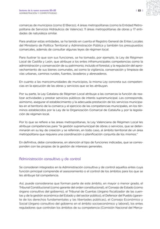 Sectores de la nueva economía 20+20                                                      | 23 |
ADMINISTRACIÓN Y COMPETITIVIDAD




comarcas de municipios (como El Bierzo); 4 áreas metropolitanas (como la Entidad Metro-
politana de Servicios Hidráulicos de Valencia); 11 áreas metropolitanas de obras y 17 enti-
dades de naturaleza similar.

Para analizar estas entidades, se ha tenido en cuenta el Registro General de Entes Locales
del Ministerio de Política Territorial y Administración Pública y también los presupuestos
comarcales, además de consultar algunas leyes de régimen local.

Para ilustrar lo que son sus funciones, se ha tomado, por ejemplo, la Ley de Régimen
Local de Castilla y León, que atribuye a los entes inframunicipales competencias como la
administración y conservación de su patrimonio, incluido el forestal, y la regulación del apro-
vechamiento de sus bienes comunales, así como la vigilancia, conservación y limpieza de
vías urbanas, caminos rurales, fuentes, lavaderos y abrevaderos.

En cuanto a las mancomunidades de municipios, la misma Ley concreta sus competen-
cias en la ejecución de las obras y servicios que se les atribuyan.

Por su parte, la Ley Catalana de Régimen Local atribuye a las comarcas la función de rea-
lizar actividades y prestar servicios públicos de interés supramunicipal. Les corresponde,
asimismo, asegurar el establecimiento y la adecuada prestación de los servicios municipa-
les en el territorio de la comarca y el ejercicio de las competencias municipales, en los tér-
minos establecidos por la Ley de la Organización Comarcal de Cataluña y por la legisla-
ción de régimen local.

Por lo que se refiere a las áreas metropolitanas, la Ley Valenciana de Régimen Local les
atribuye competencias para “la gestión supramunicipal de obras o servicios, que se deter-
minarán en su ley de creación y se referirán, en todo caso, al ámbito territorial de un área
metropolitana que requiera una coordinación o planificación conjunta de los mismos.”

En definitiva, debe considerarse, en atención al tipo de funciones indicadas, que se corres-
ponden con las propias de la gestión de intereses generales.



Administración consultiva y de control
Se consideran integrados en la Administración consultiva y de control aquellos entes cuya
función principal comprende el asesoramiento o el control de los ámbitos para los que se
les atribuye tal competencia.

Así, puede considerarse que forman parte de este ámbito, en mayor o menor grado, el
Tribunal Constitucional (como garante del orden constitucional), el Consejo de Estado (como
órgano consultivo del gobierno), el Tribunal de Cuentas (órgano fiscalizador de las cuen-
tas y de la gestión económica del Estado y del sector público), el Defensor del Pueblo (garan-
te de los derechos fundamentales y las libertades públicas), el Consejo Económico y
Social (órgano consultivo del gobierno en el ámbito socioeconómico y laboral), los entes
reguladores que controlan los ámbitos de su competencia (Comisión Nacional del Merca-
 