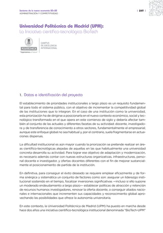 Sectores de la nueva economía 20+20                                                    | 249 |
ADMINISTRACIÓN Y COMPETITIVIDAD




Universidad Politécnica de Madrid (UPM):
La Iniciativa científico-tecnológica BioTech

                         CAMPUS
                         DE EXCELENCIA
                         INTERNACIONAL
“Ingeniamos el futuro”




1. Datos e identificación del proyecto

El establecimiento de prioridades institucionales a largo plazo es un requisito fundamen-
tal para todo el sistema público, con el objetivo de incrementar la competitividad global
de las instituciones que lo integran. En el caso de una institución como la universidad,
esta priorización ha de dirigirse a posicionarla en el nuevo contexto económico, social y tec-
nológico transformado en el que opera en este comienzo de siglo y debería afectar tam-
bién al conjunto de las actuales y diferentes facetas de su actividad: docente, investigado-
ra y de transferencia de conocimiento a otros sectores, fundamentalmente el empresarial;
aunque este enfoque global no sea habitual y, por el contrario, suela fragmentarse en actua-
ciones dispersas.

La dificultad institucional es aún mayor cuando la priorización se pretende realizar en áre-
as científico-tecnológicas alejadas de aquellas en las que habitualmente una universidad
concreta desarrolla su actividad. Para lograr ese objetivo de adaptación y modernización,
es necesario además contar con nuevas estructuras organizativas, infraestructuras, perso-
nal docente e investigador, y ofertas docentes diferentes con el fin de mejorar sustancial-
mente el posicionamiento de partida de la institución.

En definitiva, para conseguir el éxito deseado se requiere emplear eficazmente y de for-
ma sinérgica y sistemática un conjunto de factores como son: asegurar un liderazgo insti-
tucional sostenido en el tiempo, focalizar inversiones significativas —incluso si ello supone
un moderado endeudamiento a largo plazo— establecer políticas de atracción y retención
de recursos humanos investigadores, renovar la oferta docente, o conseguir aliados nacio-
nales e internacionales que incrementen sus capacidades y reconocimiento global apro-
vechando las posibilidades que ofrece la autonomía universitaria.

En este contexto, la Universidad Politécnica de Madrid (UPM) ha puesto en marcha desde
hace dos años una iniciativa científico-tecnológica institucional denominada “BioTech-UPM”
 