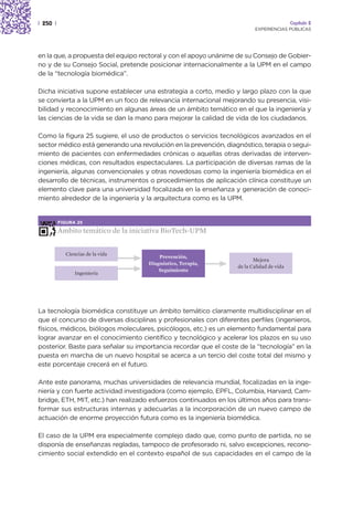 | 250 |                                                                                    Capítulo 2
                                                                          EXPERIENCIAS PÚBLICAS




en la que, a propuesta del equipo rectoral y con el apoyo unánime de su Consejo de Gobier-
no y de su Consejo Social, pretende posicionar internacionalmente a la UPM en el campo
de la “tecnología biomédica”.

Dicha iniciativa supone establecer una estrategia a corto, medio y largo plazo con la que
se convierta a la UPM en un foco de relevancia internacional mejorando su presencia, visi-
bilidad y reconocimiento en algunas áreas de un ámbito temático en el que la ingeniería y
las ciencias de la vida se dan la mano para mejorar la calidad de vida de los ciudadanos.

Como la figura 25 sugiere, el uso de productos o servicios tecnológicos avanzados en el
sector médico está generando una revolución en la prevención, diagnóstico, terapia o segui-
miento de pacientes con enfermedades crónicas o aquellas otras derivadas de interven-
ciones médicas, con resultados espectaculares. La participación de diversas ramas de la
ingeniería, algunas convencionales y otras novedosas como la ingeniería biomédica en el
desarrollo de técnicas, instrumentos o procedimientos de aplicación clínica constituye un
elemento clave para una universidad focalizada en la enseñanza y generación de conoci-
miento alrededor de la ingeniería y la arquitectura como es la UPM.


          FIGURA 25

          Ámbito temático de la iniciativa BioTech-UPM


            Ciencias de la vida
                                         Prevención,
                                                                          Mejora
                                     Diagnóstico, Terapia,
                                                                   de la Calidad de vida
                                         Seguimiento
                Ingeniería




La tecnología biomédica constituye un ámbito temático claramente multidisciplinar en el
que el concurso de diversas disciplinas y profesionales con diferentes perfiles (ingenieros,
físicos, médicos, biólogos moleculares, psicólogos, etc.) es un elemento fundamental para
lograr avanzar en el conocimiento científico y tecnológico y acelerar los plazos en su uso
posterior. Baste para señalar su importancia recordar que el coste de la “tecnología” en la
puesta en marcha de un nuevo hospital se acerca a un tercio del coste total del mismo y
este porcentaje crecerá en el futuro.

Ante este panorama, muchas universidades de relevancia mundial, focalizadas en la inge-
niería y con fuerte actividad investigadora (como ejemplo, EPFL, Columbia, Harvard, Cam-
bridge, ETH, MIT, etc.) han realizado esfuerzos continuados en los últimos años para trans-
formar sus estructuras internas y adecuarlas a la incorporación de un nuevo campo de
actuación de enorme proyección futura como es la ingeniería biomédica.

El caso de la UPM era especialmente complejo dado que, como punto de partida, no se
disponía de enseñanzas regladas, tampoco de profesorado ni, salvo excepciones, recono-
cimiento social extendido en el contexto español de sus capacidades en el campo de la
 