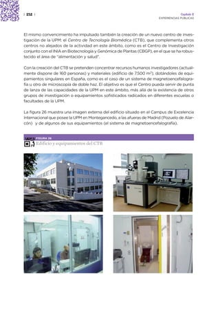 | 252 |                                                                             Capítulo 2
                                                                       EXPERIENCIAS PÚBLICAS




El mismo convencimiento ha impulsado también la creación de un nuevo centro de inves-
tigación de la UPM: el Centro de Tecnología Biomédica (CTB), que complementa otros
centros no alejados de la actividad en este ámbito, como es el Centro de Investigación
conjunto con el INIA en Biotecnología y Genómica de Plantas (CBGP), en el que se ha robus-
tecido el área de “alimentación y salud”.

Con la creación del CTB se pretenden concentrar recursos humanos investigadores (actual-
mente dispone de 160 personas) y materiales (edificio de 7.500 m2), dotándoles de equi-
pamientos singulares en España, como es el caso de un sistema de magnetoencefalogra-
fía u otro de microscopía de doble haz. El objetivo es que el Centro pueda servir de punta
de lanza de las capacidades de la UPM en este ámbito, más allá de la existencia de otros
grupos de investigación o equipamientos sofisticados radicados en diferentes escuelas o
facultades de la UPM.

La figura 26 muestra una imagen externa del edificio situado en el Campus de Excelencia
Internacional que posee la UPM en Montegancedo, a las afueras de Madrid (Pozuelo de Alar-
cón) y de algunos de sus equipamientos (el sistema de magnetoencefalografía).


          FIGURA 26

          Edificio y equipamientos del CTB
 