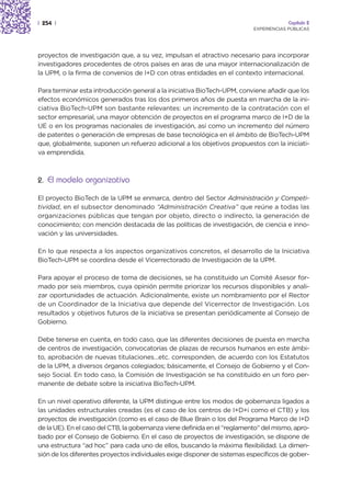 | 254 |                                                                                 Capítulo 2
                                                                           EXPERIENCIAS PÚBLICAS




proyectos de investigación que, a su vez, impulsan el atractivo necesario para incorporar
investigadores procedentes de otros países en aras de una mayor internacionalización de
la UPM, o la firma de convenios de I+D con otras entidades en el contexto internacional.

Para terminar esta introducción general a la iniciativa BioTech-UPM, conviene añadir que los
efectos económicos generados tras los dos primeros años de puesta en marcha de la ini-
ciativa BioTech-UPM son bastante relevantes: un incremento de la contratación con el
sector empresarial, una mayor obtención de proyectos en el programa marco de I+D de la
UE o en los programas nacionales de investigación, así como un incremento del número
de patentes o generación de empresas de base tecnológica en el ámbito de BioTech-UPM
que, globalmente, suponen un refuerzo adicional a los objetivos propuestos con la iniciati-
va emprendida.



2. El modelo organizativo

El proyecto BioTech de la UPM se enmarca, dentro del Sector Administración y Competi-
tividad, en el subsector denominado “Administración Creativa” que reúne a todas las
organizaciones públicas que tengan por objeto, directo o indirecto, la generación de
conocimiento; con mención destacada de las políticas de investigación, de ciencia e inno-
vación y las universidades.

En lo que respecta a los aspectos organizativos concretos, el desarrollo de la Iniciativa
BioTech-UPM se coordina desde el Vicerrectorado de Investigación de la UPM.

Para apoyar el proceso de toma de decisiones, se ha constituido un Comité Asesor for-
mado por seis miembros, cuya opinión permite priorizar los recursos disponibles y anali-
zar oportunidades de actuación. Adicionalmente, existe un nombramiento por el Rector
de un Coordinador de la Iniciativa que depende del Vicerrector de Investigación. Los
resultados y objetivos futuros de la iniciativa se presentan periódicamente al Consejo de
Gobierno.

Debe tenerse en cuenta, en todo caso, que las diferentes decisiones de puesta en marcha
de centros de investigación, convocatorias de plazas de recursos humanos en este ámbi-
to, aprobación de nuevas titulaciones…etc. corresponden, de acuerdo con los Estatutos
de la UPM, a diversos órganos colegiados; básicamente, el Consejo de Gobierno y el Con-
sejo Social. En todo caso, la Comisión de Investigación se ha constituido en un foro per-
manente de debate sobre la iniciativa BioTech-UPM.

En un nivel operativo diferente, la UPM distingue entre los modos de gobernanza ligados a
las unidades estructurales creadas (es el caso de los centros de I+D+i como el CTB) y los
proyectos de investigación (como es el caso de Blue Brain o los del Programa Marco de I+D
de la UE). En el caso del CTB, la gobernanza viene definida en el “reglamento” del mismo, apro-
bado por el Consejo de Gobierno. En el caso de proyectos de investigación, se dispone de
una estructura “ad hoc” para cada uno de ellos, buscando la máxima flexibilidad. La dimen-
sión de los diferentes proyectos individuales exige disponer de sistemas específicos de gober-
 