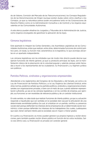 | 24 |                                                                                   Capítulo 1
                                                                  ADMINISTRACIÓN Y COMPETITIVIDAD




do de Valores, Comisión del Mercado de las Telecomunicaciones), los Consejos Regulado-
res de las Denominaciones de Origen (aunque existen dudas sobre cómo clasificar a los
Consejos, ya que su naturaleza parece poder encuadrarse tanto en las Corporaciones de
Derecho Público como en la Administración Consultiva o de Control) y los órganos equi-
valentes en las Comunidades Autónomas.

A este elenco pueden añadirse los Juzgados y Tribunales de la Administración de Justicia,
como órganos encargados de garantizar la aplicación de las leyes.



Cámaras legislativas
Este apartado lo integran las Cortes Generales y las Asambleas Legislativas de las Comu-
nidades Autónomas, entes que realizan, entre otras, determinadas funciones de control polí-
tico pero, sin duda, su función más característica es la legislativa, lo que aconseja ubicar-
las en un apartado independiente.

Las cámaras legislativas son las entidades que de modo más directo puede decirse que
ejercen funciones de interés general, ya que su producto principal, las leyes, son la mani-
festación clásica de la plasmación de la voluntad popular y además porque están llama-
das a reunir a los representantes de los ciudadanos. Su financiación y su régimen jurídico
son públicos.



Partidos Políticos, sindicatos y organizaciones empresariales
Atendiendo a los reglamentos del Congreso de los Diputados y del Senado, así como a la
Ley de Financiación de Partidos Políticos y a la Ley Orgánica de Libertad Sindical, entre
otras normas, podemos señalar que los partidos políticos, sindicatos y organizaciones empre-
sariales son organizaciones privadas, si bien con el matiz de que, cuando obtienen represen-
tación suficiente, ya sea en las cámaras legislativas o en los comités de empresa, por ejem-
plo, sus funciones se ven revestidas de relevancia pública y de un carácter institucional.

En este sentido, no cabe duda que realizan funciones de interés público, ya que su actuación
responde a inquietudes que son sentidas en la sociedad, bien sea por la articulación de una
determinada sensibilidad política (la cual, al cristalizar en un partido, certifica su presencia
social), bien porque defienden los intereses de los empresarios de un determinado sector eco-
nómico, o bien porque defienden los intereses de los trabajadores (los cuales, cualesquiera
que sean, tienen siempre interés para la sociedad, sea en mayor o menor grado).

En cuanto a su financiación, es mixta: pueden generar sus propios ingresos y recibir dona-
ciones; pero también pueden recibir dinero público en función de los votos recibidos. Sal-
vo ese último caso, su financiación es privada con carácter general.
 