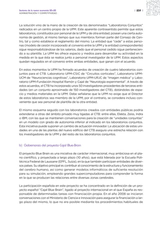 Sectores de la nueva economía 20+20                                                       | 259 |
ADMINISTRACIÓN Y COMPETITIVIDAD




La solución vino de la mano de la creación de los denominados “Laboratorios Conjuntos”
radicados en un centro propio de la UPM. Este aparente contrasentido permite que estos
laboratorios, constituidos por personal de la UPM y de otra entidad, posean una cierta auto-
nomía de gestión, al mismo tiempo que sus miembros forman parte del Consejo de Cen-
tro, tal y como establece el reglamento del mismo. La entidad que “cede” a estas perso-
nas (modelo de cesión incorporado al convenio entre la UPM y la entidad correspondiente)
sigue responsabilizándose de los salarios, dado que el personal cedido sigue pertenecien-
do a su plantilla. La UPM les ofrece espacio y medios para desarrollar su actividad en la
medida en la que ésta se realice junto a personal investigador de la UPM. Estos aspectos
quedan regulados en el convenio entre ambas entidades, que ganan con el acuerdo.

En estos momentos la UPM ha firmado acuerdos de creación de cuatro laboratorios con-
juntos para el CTB: Laboratorio UPM-CSIC de “Circuitos corticales”, Laboratorio UPM-
UCM de “Neurociencias cognitivas”, Laboratorio UPM-URJC de “Imagen médica” y Labo-
ratorio UPM-Fundación Hospital Ramón y Cajal de “Neurología experimental”. A través de
estos acuerdos, el CTB ha incorporado unos 50 investigadores procedentes de terceras enti-
dades (en un conjunto aproximado de 150 investigadores del CTB), dotándoles de espa-
cio y medios materiales en la UPM. Debe señalarse que la UPM no exige que el Director
de estos laboratorios sea miembro de la UPM; por el contrario, se considera incluso con-
veniente que sea personal de plantilla de la otra entidad.

El mismo esquema seguido con los laboratorios creados con entidades públicas podría
extenderse a otras del ámbito privado muy ligadas al CTB: entre ellas, Elekta, Zeiss, Indra
o IBM, con las que se mantienen conversaciones para la creación de “unidades conjuntas”
en un modelo con grado de autonomía inferior al indicado en los laboratorios conjuntos.
Esta iniciativa puede suponer un cambio de actuación innovador. La ubicación de estas uni-
dades en una de las plantas del nuevo edificio del CTB asegura una estrecha relación con
los investigadores de la UPM y del resto de los laboratorios conjuntos.


b) Gobernanza del proyecto Cajal Blue-Brain

El proyecto Blue Brain es una iniciativa de carácter internacional, muy ambiciosa en el pla-
no científico, y proyectada a largo plazo (10 años), que está liderada por la Escuela Poli-
técnica Federal de Laussane (EPFL, Suiza), en la que también participan entidades de diver-
sos países. Su objetivo principal es contribuir al conocimiento de la estructura y funcionamiento
del cerebro humano, así como generar modelos informáticos de suficiente resolución
para su simulación, empleando grandes supercomputadores para comprender la forma
en la que se producen las relaciones entre diversas zonas cerebrales.

La participación española en este proyecto se ha concentrado en la definición de un pro-
yecto español “Cajal Blue Brain”, ligado al proyecto internacional en el que España es res-
ponsable de determinadas tareas con financiación propia. En el año 2008 se iniciaron
conversaciones con el Ministerio de Ciencia e Innovación para asegurar la financiación a lar-
go plazo del mismo, lo que no era posible mediante los procedimientos habituales de
 