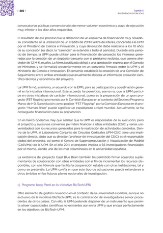 | 260 |                                                                               Capítulo 2
                                                                         EXPERIENCIAS PÚBLICAS




convocatorias públicas convencionales de menor volumen económico y plazo de ejecución
muy inferior a los diez años requeridos.

El resultado de ese proceso fue la definición de un esquema de financiación muy novedo-
so, consistente en la utilización de un crédito de 25M € al 0% de interés, concedido a la UPM
por el Ministerio de Ciencia e Innovación, y cuya devolución debe realizarse a los 10 años
de su concesión (es decir, la “carencia” se extendió a todo el periodo). Durante este perio-
do de tiempo, la UPM puede utilizar para la financiación del proyecto los intereses gene-
rados por la creación de un depósito bancario con el préstamo recibido, que genera alre-
dedor de 1,2 M € anuales. La fórmula utilizada obligó a una aprobación expresa por el Consejo
de Ministros y se formalizó posteriormente en un convenio firmado entre la UPM y el
Ministerio de Ciencia e Innovación. El convenio estableció la creación de una Comisión de
Seguimiento entre ambas entidades que anualmente elabora un informe de evolución cien-
tífico-técnica y económica del proyecto.

La UPM firmó, asimismo, un acuerdo con la EPFL para su participación y coordinación gene-
ral en la iniciativa internacional. Este acuerdo ha permitido, asimismo, que la UPM partici-
pe en otras iniciativas de carácter internacional, como es la preparación de un gran pro-
yecto (FET flagship) promovido por la Comisión Europea en el contexto del Séptimo Programa
Marco de I+D. Su evolución como posible “FET Flagship” por la Comisión Europea en el pro-
yecto “Human Brain” puede significar un espaldarazo a nivel mundial. Actualmente, se ha
conseguido financiación para su preparación.

En el marco operativo, hay que señalar que la UPM es responsable de su ejecución, pero
el proyecto y sucesivos convenios permiten financiar a otras entidades (CSIC y varias uni-
versidades) con los recursos generados para la realización de actividades concretas. Den-
tro de la UPM, el Laboratorio Conjunto de Circuitos Corticales UPM-CSIC tiene una impli-
cación directa, dado que su director (profesor de investigación del CSIC) es el responsable
global del proyecto, así como el Centro de Supercomputación y Visualización de Madrid
(CeSViMa) de la UPM. En el año 2011, el proyecto implica a 65 investigadores financiados
por el mismo, siendo uno de los más voluminosos en la universidad española.

La existencia del proyecto Cajal Blue Brain también ha permitido firmar acuerdos suple-
mentarios de colaboración con otras entidades con el fin de incrementar los recursos dis-
ponibles, con una fórmula que facilita la cooperación estable con otras instituciones, tal y
como se pretendía. La UPM confía en que este tipo de actuaciones pueda extenderse a
otros ámbitos en los futuros planes nacionales de investigación.


c) Programa Isaac Peral en la iniciativa BioTech-UPM

Otro elemento de gestión novedoso en el contexto de la universidad española, aunque no
exclusivo de la iniciativa BioTech-UPM, es la contratación de investigadores senior proce-
dentes de otros países. Con ello, la UPM pretende disponer de un instrumento que permi-
ta atraer capacidades científicas no existentes aún en la UPM y que encaja perfectamente
en los objetivos de BioTech-UPM.
 