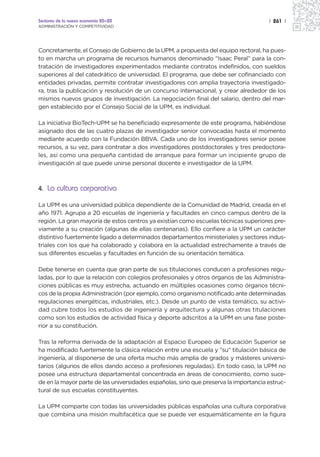 Sectores de la nueva economía 20+20                                                   | 261 |
ADMINISTRACIÓN Y COMPETITIVIDAD




Concretamente, el Consejo de Gobierno de la UPM, a propuesta del equipo rectoral, ha pues-
to en marcha un programa de recursos humanos denominado “Isaac Peral” para la con-
tratación de investigadores experimentados mediante contratos indefinidos, con sueldos
superiores al del catedrático de universidad. El programa, que debe ser cofinanciado con
entidades privadas, permite contratar investigadores con amplia trayectoria investigado-
ra, tras la publicación y resolución de un concurso internacional, y crear alrededor de los
mismos nuevos grupos de investigación. La negociación final del salario, dentro del mar-
gen establecido por el Consejo Social de la UPM, es individual.

La iniciativa BioTech-UPM se ha beneficiado expresamente de este programa, habiéndose
asignado dos de las cuatro plazas de investigador senior convocadas hasta el momento
mediante acuerdo con la Fundación BBVA. Cada uno de los investigadores senior posee
recursos, a su vez, para contratar a dos investigadores postdoctorales y tres predoctora-
les, así como una pequeña cantidad de arranque para formar un incipiente grupo de
investigación al que puede unirse personal docente e investigador de la UPM.



4. La cultura corporativa

La UPM es una universidad pública dependiente de la Comunidad de Madrid, creada en el
año 1971. Agrupa a 20 escuelas de ingeniería y facultades en cinco campus dentro de la
región. La gran mayoría de estos centros ya existían como escuelas técnicas superiores pre-
viamente a su creación (algunas de ellas centenarias). Ello confiere a la UPM un carácter
distintivo fuertemente ligado a determinados departamentos ministeriales y sectores indus-
triales con los que ha colaborado y colabora en la actualidad estrechamente a través de
sus diferentes escuelas y facultades en función de su orientación temática.

Debe tenerse en cuenta que gran parte de sus titulaciones conducen a profesiones regu-
ladas, por lo que la relación con colegios profesionales y otros órganos de las Administra-
ciones públicas es muy estrecha, actuando en múltiples ocasiones como órganos técni-
cos de la propia Administración (por ejemplo, como organismo notificado ante determinadas
regulaciones energéticas, industriales, etc.). Desde un punto de vista temático, su activi-
dad cubre todos los estudios de ingeniería y arquitectura y algunas otras titulaciones
como son los estudios de actividad física y deporte adscritos a la UPM en una fase poste-
rior a su constitución.

Tras la reforma derivada de la adaptación al Espacio Europeo de Educación Superior se
ha modificado fuertemente la clásica relación entre una escuela y “su” titulación básica de
ingeniería, al disponerse de una oferta mucho más amplia de grados y másteres universi-
tarios (algunos de ellos dando acceso a profesiones reguladas). En todo caso, la UPM no
posee una estructura departamental concentrada en áreas de conocimiento, como suce-
de en la mayor parte de las universidades españolas, sino que preserva la importancia estruc-
tural de sus escuelas constituyentes.

La UPM comparte con todas las universidades públicas españolas una cultura corporativa
que combina una misión multifacética que se puede ver esquemáticamente en la figura
 