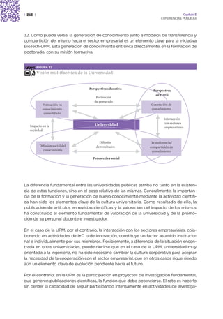 | 262 |                                                                                Capítulo 2
                                                                          EXPERIENCIAS PÚBLICAS




32. Como puede verse, la generación de conocimiento junto a modelos de transferencia y
compartición del mismo hacia el sector empresarial es un elemento clave para la iniciativa
BioTech-UPM. Esta generación de conocimiento entronca directamente, en la formación de
doctorado, con su misión formativa.


          FIGURA 32

          Visión multifacética de la Universidad


                                    Perspectiva educativa
                                                                     Perspectiva
                                                                      de I+D+i
                                        Formación
                                       de postgrado
             Formación en                                          Generación de
             conocimiento                                          conocimiento
              consolidado
                                                                           Interacción
                                                                           con sectores
   Impacto en la                       Universidad
                                                                           empresariales
   sociedad


                                          Difusión                  Transferencia/
           Difusión social del          de resultados              compartición de
             conocimiento                                           conocimiento

                                      Perspectiva social




La diferencia fundamental entre las universidades públicas estriba no tanto en la existen-
cia de estas funciones, sino en el peso relativo de las mismas. Generalmente, la importan-
cia de la formación y la generación de nuevo conocimiento mediante la actividad científi-
ca han sido los elementos clave de la cultura universitaria. Como resultado de ello, la
publicación de artículos en revistas científicas y la valoración del impacto de los mismos
ha constituido el elemento fundamental de valoración de la universidad y de la promo-
ción de su personal docente e investigador.

En el caso de la UPM, por el contrario, la interacción con los sectores empresariales, cola-
borando en actividades de I+D o de innovación, constituye un factor asumido institucio-
nal e individualmente por sus miembros. Posiblemente, a diferencia de la situación encon-
trada en otras universidades, puede decirse que en el caso de la UPM, universidad muy
orientada a la ingeniería, no ha sido necesario cambiar la cultura corporativa para aceptar
la necesidad de la cooperación con el sector empresarial, que en otros casos sigue siendo
aún un elemento clave de evolución pendiente hacia el futuro.

Por el contrario, en la UPM es la participación en proyectos de investigación fundamental,
que generen publicaciones científicas, la función que debe potenciarse. El reto es hacerlo
sin perder la capacidad de seguir participando intensamente en actividades de investiga-
 