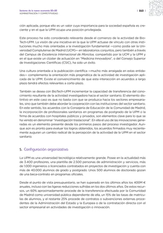 Sectores de la nueva economía 20+20                                                    | 263 |
ADMINISTRACIÓN Y COMPETITIVIDAD




ción aplicada, porque ello es un valor cuya importancia para la sociedad española es cre-
ciente y en el que la UPM ocupa una posición privilegiada.

Este proceso ha sido considerado relevante desde el comienzo de la actividad de Bio-
Tech-UPM. La visión de una iniciativa en la que la UPM actuase de vínculo con otras insti-
tuciones mucho más orientadas a la investigación fundamental —como podía ser la Uni-
versidad Complutense de Madrid (UCM)— en laboratorios conjuntos, pero también a través
del Campus de Excelencia Internacional de Moncloa, compartido por la UCM y la UPM y
en el que existe un clúster de actuación en “Medicina Innovadora”, o del Consejo Superior
de Investigaciones Científicas (CSIC), ha sido un éxito.

Una cultura orientada a la publicación científica —mucho más arraigada en estas entida-
des— complementa la orientación más pragmática de la actividad de investigación apli-
cada de la UPM. Existe el convencimiento de que esta interacción en acuerdos a largo
plazo tendrá efectos relevantes a corto plazo.

También se desea con BioTech-UPM incrementar la capacidad de transferencia del cono-
cimiento resultante de la actividad investigadora hacia el sector sanitario. El elemento dis-
tintivo en este caso es que no basta con que se produzca hacia los sectores empresaria-
les, sino que también debe abordar la cooperación con las instituciones del sector sanitario.
En este sentido, los acuerdos con la Consejería de Educación de la Comunidad de Madrid,
la incorporación de profesionales sanitarios en programas de postgrado de la UPM o la
firma de acuerdos con hospitales públicos y privados, son elementos clave para lo que se
ha venido en denominar “investigación traslacional”. En ella el uso de las innovaciones gene-
radas es un elemento presente desde los primeros pasos del proceso investigador. Aun-
que aún es pronto para evaluar los logros obtenidos, los acuerdos firmados muy reciente-
mente auguran un cambio radical de la percepción de la actividad de la UPM en el sector
sanitario.



5. Configuración organizativa

La UPM es una universidad tecnológica relativamente grande. Posee en la actualidad más
de 3.400 profesores, una plantilla de 2.500 personas de administración y servicios, más
de 1.000 ingenieros o licenciados contratados en proyectos de investigación y cuenta con
más de 40.000 alumnos de grado y postgrado. Unos 500 alumnos de doctorado gozan
de una beca-contrato en programas oficiales.

Desde el punto de vista presupuestario, se han superado en los últimos años los 400M €
anuales, incluso con las ligeras reducciones sufridas en los dos últimos años. De estos recur-
sos, un 60% aproximadamente procede de la transferencia efectuada por la Comunidad
de Madrid como universidad pública dependiente de ella, un 15% de las tasas de matrícu-
las de alumnos, y el restante 25% procede de contratos o subvenciones externas proce-
dentes de la Administración del Estado y la Europea o de la contratación directa con el
sector empresarial en actividades de investigación o innovación.
 
