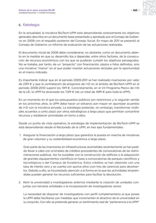 Sectores de la nueva economía 20+20                                                  | 265 |
ADMINISTRACIÓN Y COMPETITIVIDAD




6. Estrategia

En la actualidad, la iniciativa BioTech-UPM está desarrollando exitosamente los objetivos
generales descritos en un documento base presentado y aprobado por el Consejo de Gobier-
no en 2008 con el respaldo posterior del Consejo Social. En mayo de 2011 se presentó al
Consejo de Gobierno un informe de evaluación de las actuaciones realizadas.

El documento inicial de 2008 debe considerarse, no obstante, como un documento abier-
to en la medida en que su desarrollo iba a depender, entre otros factores, de la consecu-
ción de recursos económicos con los que se pudieran cumplir los objetivos perseguidos.
No se trataba, por tanto, de un “proyecto” con financiación, plazos e hitos definidos, sino
una iniciativa “marco” en el que poder insertar actuaciones dictadas por la oportunidad
en el marco indicado.

Es importante indicar que en el periodo 2009-2011 se han realizado inversiones por valor
de 23M € y que la contratación de proyectos de I+D en el ámbito de BioTech-UPM en el
periodo 2008-2010 superó los 15M €. Concretamente, en el VII Programa Marco de I+D
de la UE, la UPM ha alcanzado los 7,5M € (de un total de 49M € para toda la UPM).

En un momento en el que los presupuestos públicos son restrictivos y lo seguirán siendo
en los próximos años, la UPM debe hacer un esfuerzo aún mayor en apuntalar acuerdos
de I+D con la iniciativa privada. La estrategia pretende, sin embargo, transformar múlti-
ples acuerdos a corto plazo por otros estratégicos a largo plazo que permitan concentrar
recursos y establecer prioridades en torno a ellos.

Desde un punto de vista operativo, la estrategia de implementación de BioTech-UPM se
está desarrollando desde el Rectorado de la UPM, en tres ejes fundamentales:

1. Asegurar la financiación a largo plazo que garantice la puesta en marcha de iniciativas
   de gran volumen y su sostenibilidad económica a largo plazo.

    Gran parte de las inversiones en infraestructuras acometidas recientemente se han podi-
    do llevar a cabo con el empleo de créditos procedentes de convocatorias de las Admi-
    nistraciones públicas. Así ha sucedido con la construcción de edificios o la adquisición
    de grandes equipamientos científicos en base a convocatorias de parques científicos y
    tecnológicos o del Campus de Excelencia. Estos créditos se han obtenido con una
    tasa de interés cero y se cuenta con quince años (con tres de carencia) para devolver-
    los. Debido a ello, se ha prestado atención a la forma en la que las actividades empren-
    didas puedan generar los recursos suficientes para facilitar la devolución.

2. Abrir la universidad a investigadores externos mediante la creación de unidades con-
   juntas con terceras entidades o la incorporación de investigadores senior.

    La necesidad de disponer de investigadores con perfil complementario al que posee
    la UPM debe facilitarse con medidas que incrementen el atractivo de la universidad en
    su conjunto. Con ello se pretende generar un sentimiento real de “pertenencia a la UPM”
 