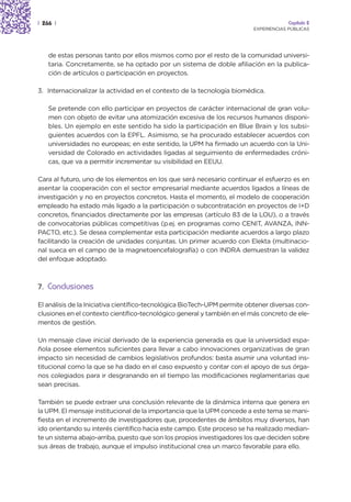 | 266 |                                                                               Capítulo 2
                                                                         EXPERIENCIAS PÚBLICAS




    de estas personas tanto por ellos mismos como por el resto de la comunidad universi-
    taria. Concretamente, se ha optado por un sistema de doble afiliación en la publica-
    ción de artículos o participación en proyectos.

3. Internacionalizar la actividad en el contexto de la tecnología biomédica.

    Se pretende con ello participar en proyectos de carácter internacional de gran volu-
    men con objeto de evitar una atomización excesiva de los recursos humanos disponi-
    bles. Un ejemplo en este sentido ha sido la participación en Blue Brain y los subsi-
    guientes acuerdos con la EPFL. Asimismo, se ha procurado establecer acuerdos con
    universidades no europeas; en este sentido, la UPM ha firmado un acuerdo con la Uni-
    versidad de Colorado en actividades ligadas al seguimiento de enfermedades cróni-
    cas, que va a permitir incrementar su visibilidad en EEUU.

Cara al futuro, uno de los elementos en los que será necesario continuar el esfuerzo es en
asentar la cooperación con el sector empresarial mediante acuerdos ligados a líneas de
investigación y no en proyectos concretos. Hasta el momento, el modelo de cooperación
empleado ha estado más ligado a la participación o subcontratación en proyectos de I+D
concretos, financiados directamente por las empresas (artículo 83 de la LOU), o a través
de convocatorias públicas competitivas (p.ej. en programas como CENIT, AVANZA, INN-
PACTO, etc.). Se desea complementar esta participación mediante acuerdos a largo plazo
facilitando la creación de unidades conjuntas. Un primer acuerdo con Elekta (multinacio-
nal sueca en el campo de la magnetoencefalografía) o con INDRA demuestran la validez
del enfoque adoptado.



7. Conclusiones

El análisis de la Iniciativa científico-tecnológica BioTech-UPM permite obtener diversas con-
clusiones en el contexto científico-tecnológico general y también en el más concreto de ele-
mentos de gestión.

Un mensaje clave inicial derivado de la experiencia generada es que la universidad espa-
ñola posee elementos suficientes para llevar a cabo innovaciones organizativas de gran
impacto sin necesidad de cambios legislativos profundos: basta asumir una voluntad ins-
titucional como la que se ha dado en el caso expuesto y contar con el apoyo de sus órga-
nos colegiados para ir desgranando en el tiempo las modificaciones reglamentarias que
sean precisas.

También se puede extraer una conclusión relevante de la dinámica interna que genera en
la UPM. El mensaje institucional de la importancia que la UPM concede a este tema se mani-
fiesta en el incremento de investigadores que, procedentes de ámbitos muy diversos, han
ido orientando su interés científico hacia este campo. Este proceso se ha realizado median-
te un sistema abajo-arriba, puesto que son los propios investigadores los que deciden sobre
sus áreas de trabajo, aunque el impulso institucional crea un marco favorable para ello.
 