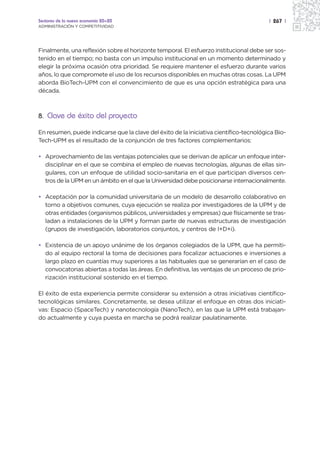 Sectores de la nueva economía 20+20                                                     | 267 |
ADMINISTRACIÓN Y COMPETITIVIDAD




Finalmente, una reflexión sobre el horizonte temporal. El esfuerzo institucional debe ser sos-
tenido en el tiempo; no basta con un impulso institucional en un momento determinado y
elegir la próxima ocasión otra prioridad. Se requiere mantener el esfuerzo durante varios
años, lo que compromete el uso de los recursos disponibles en muchas otras cosas. La UPM
aborda BioTech-UPM con el convencimiento de que es una opción estratégica para una
década.



8. Clave de éxito del proyecto

En resumen, puede indicarse que la clave del éxito de la iniciativa científico-tecnológica Bio-
Tech-UPM es el resultado de la conjunción de tres factores complementarios:

• Aprovechamiento de las ventajas potenciales que se derivan de aplicar un enfoque inter-
  disciplinar en el que se combina el empleo de nuevas tecnologías, algunas de ellas sin-
  gulares, con un enfoque de utilidad socio-sanitaria en el que participan diversos cen-
  tros de la UPM en un ámbito en el que la Universidad debe posicionarse internacionalmente.

• Aceptación por la comunidad universitaria de un modelo de desarrollo colaborativo en
  torno a objetivos comunes, cuya ejecución se realiza por investigadores de la UPM y de
  otras entidades (organismos públicos, universidades y empresas) que físicamente se tras-
  ladan a instalaciones de la UPM y forman parte de nuevas estructuras de investigación
  (grupos de investigación, laboratorios conjuntos, y centros de I+D+i).

• Existencia de un apoyo unánime de los órganos colegiados de la UPM, que ha permiti-
  do al equipo rectoral la toma de decisiones para focalizar actuaciones e inversiones a
  largo plazo en cuantías muy superiores a las habituales que se generarían en el caso de
  convocatorias abiertas a todas las áreas. En definitiva, las ventajas de un proceso de prio-
  rización institucional sostenido en el tiempo.

El éxito de esta experiencia permite considerar su extensión a otras iniciativas científico-
tecnológicas similares. Concretamente, se desea utilizar el enfoque en otras dos iniciati-
vas: Espacio (SpaceTech) y nanotecnología (NanoTech), en las que la UPM está trabajan-
do actualmente y cuya puesta en marcha se podrá realizar paulatinamente.
 