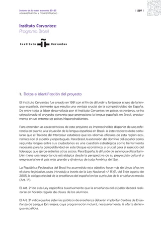 Sectores de la nueva economía 20+20                                                     | 269 |
ADMINISTRACIÓN Y COMPETITIVIDAD




Instituto Cervantes:
Programa Brasil




1. Datos e identificación del proyecto

El Instituto Cervantes fue creado en 1991 con el fin de difundir y fortalecer el uso de la len-
gua española, elemento que resulta una ventaja crucial de la competitividad de España.
De entre toda la labor desarrollada por el Instituto Cervantes en países extranjeros, se ha
seleccionado el proyecto concreto que promociona la lengua española en Brasil, precisa-
mente en un entorno de países hispanohablantes.

Para entender las características de este proyecto es imprescindible disponer de una refe-
rencia en cuanto a la situación de la lengua española en Brasil. A este respecto debe seña-
larse que el Tratado del Mercosur establece que los idiomas oficiales de esta región eco-
nómica son el español y el portugués. Para Brasil, la extensión del dominio del español como
segunda lengua entre sus ciudadanos es una cuestión estratégica como herramienta
necesaria para la competitividad en este bloque económico, y crucial para el ejercicio del
liderazgo que ejerce entre los otros socios. Para España, la difusión de su lengua oficial tam-
bién tiene una importancia estratégica desde la perspectiva de su proyección cultural y
empresarial en el país más grande y dinámico de toda América del Sur.

La República Federativa del Brasil ha acometido este objetivo hace más de cinco años en
el plano legislativo, pues introdujo a través de la Ley Nacional n.º 11.161, del 5 de agosto de
2005, la obligatoriedad de la enseñanza del español en los currículos de la enseñanza media
(Art. 1.º).

El Art. 2º de esta Ley especifica taxativamente que la enseñanza del español deberá reali-
zarse en horario regular de clases de los alumnos.

El Art. 3º indica que los sistemas públicos de enseñanza deberán implantar Centros de Ense-
ñanza de Lengua Extranjera, cuya programación incluirá, necesariamente, la oferta de len-
gua española.
 
