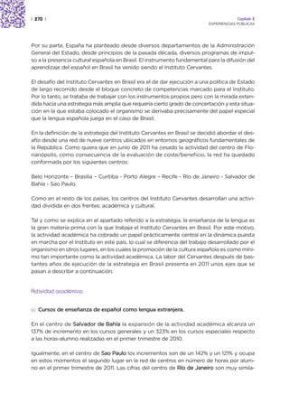 | 270 |                                                                                Capítulo 2
                                                                          EXPERIENCIAS PÚBLICAS




Por su parte, España ha planteado desde diversos departamentos de la Administración
General del Estado, desde principios de la pasada década, diversos programas de impul-
so a la presencia cultural española en Brasil. El instrumento fundamental para la difusión del
aprendizaje del español en Brasil ha venido siendo el Instituto Cervantes.

El desafío del Instituto Cervantes en Brasil era el de dar ejecución a una política de Estado
de largo recorrido desde el bloque concreto de competencias marcado para el Instituto.
Por lo tanto, se trataba de trabajar con los instrumentos propios pero con la mirada exten-
dida hacia una estrategia más amplia que requería cierto grado de concertación y esta situa-
ción en la que estaba colocado el organismo se derivaba precisamente del papel especial
que la lengua española juega en el caso de Brasil.

En la definición de la estrategia del Instituto Cervantes en Brasil se decidió abordar el des-
afío desde una red de nueve centros ubicados en entornos geográficos fundamentales de
la República. Como quiera que en junio de 2011 ha cesado la actividad del centro de Flo-
rianópolis, como consecuencia de la evaluación de coste/beneficio, la red ha quedado
conformada por los siguientes centros:

Belo Horizonte – Brasilia – Curitiba - Porto Alegre – Recife - Río de Janeiro - Salvador de
Bahía - Sao Paulo.

Como en el resto de los países, los centros del Instituto Cervantes desarrollan una activi-
dad dividida en dos frentes: académica y cultural.

Tal y como se explica en el apartado referido a la estrategia, la enseñanza de la lengua es
la gran materia prima con la que trabaja el Instituto Cervantes en Brasil. Por este motivo,
la actividad académica ha cobrado un papel prácticamente central en la dinámica puesta
en marcha por el Instituto en este país, lo cual se diferencia del trabajo desarrollado por el
organismo en otros lugares, en los cuales la promoción de la cultura española es como míni-
mo tan importante como la actividad académica. La labor del Cervantes después de bas-
tantes años de ejecución de la estrategia en Brasil presenta en 2011 unos ejes que se
pasan a describir a continuación.


Actividad académica:


a) Cursos de enseñanza de español como lengua extranjera.


En el centro de Salvador de Bahía la expansión de la actividad académica alcanza un
137% de incremento en los cursos generales y un 323% en los cursos especiales respecto
a las horas-alumno realizadas en el primer trimestre de 2010.

Igualmente, en el centro de Sao Paulo los incrementos son de un 142% y un 121% y ocupa
en estos momentos el segundo lugar en la red de centros en número de horas por alum-
no en el primer trimestre de 2011. Las cifras del centro de Río de Janeiro son muy simila-
 