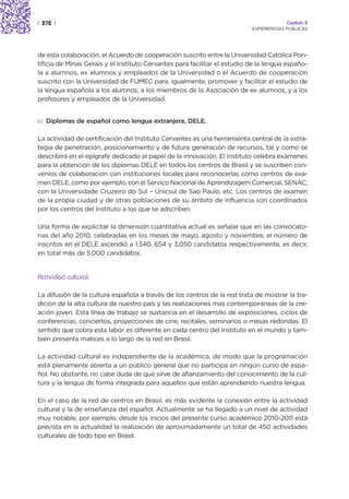 | 272 |                                                                                 Capítulo 2
                                                                           EXPERIENCIAS PÚBLICAS




de esta colaboración, el Acuerdo de cooperación suscrito entre la Universidad Católica Pon-
tificia de Minas Gerais y el Instituto Cervantes para facilitar el estudio de la lengua españo-
la a alumnos, ex alumnos y empleados de la Universidad o el Acuerdo de cooperación
suscrito con la Universidad de FUMEC para, igualmente, promover y facilitar el estudio de
la lengua española a los alumnos, a los miembros de la Asociación de ex alumnos, y a los
profesores y empleados de la Universidad.


b) Diplomas de español como lengua extranjera, DELE.


La actividad de certificación del Instituto Cervantes es una herramienta central de la estra-
tegia de penetración, posicionamiento y de futura generación de recursos, tal y como se
describirá en el epígrafe dedicado al papel de la innovación. El Instituto celebra exámenes
para la obtención de los diplomas DELE en todos los centros de Brasil y se suscriben con-
venios de colaboración con instituciones locales para reconocerlas como centros de exa-
men DELE, como por ejemplo, con el Serviço Nacional de Aprendizagem Comercial, SENAC;
con la Universidade Cruzeiro do Sul – Unicsul de Sao Paulo, etc. Los centros de examen
de la propia ciudad y de otras poblaciones de su ámbito de influencia son coordinados
por los centros del Instituto a los que se adscriben.

Una forma de explicitar la dimensión cuantitativa actual es señalar que en las convocato-
rias del año 2010, celebradas en los meses de mayo, agosto y noviembre, el número de
inscritos en el DELE ascendió a 1.340, 654 y 3.050 candidatos respectivamente, es decir,
en total más de 5.000 candidatos.


Actividad cultural:

La difusión de la cultura española a través de los centros de la red trata de mostrar la tra-
dición de la alta cultura de nuestro país y las realizaciones más contemporáneas de la cre-
ación joven. Esta línea de trabajo se sustancia en el desarrollo de exposiciones, ciclos de
conferencias, conciertos, proyecciones de cine, recitales, seminarios o mesas redondas. El
sentido que cobra esta labor es diferente en cada centro del Instituto en el mundo y tam-
bién presenta matices a lo largo de la red en Brasil.

La actividad cultural es independiente de la académica, de modo que la programación
está plenamente abierta a un público general que no participa en ningún curso de espa-
ñol. No obstante, no cabe duda de que sirve de afianzamiento del conocimiento de la cul-
tura y la lengua de forma integrada para aquellos que están aprendiendo nuestra lengua.

En el caso de la red de centros en Brasil, es más evidente la conexión entre la actividad
cultural y la de enseñanza del español. Actualmente se ha llegado a un nivel de actividad
muy notable, por ejemplo, desde los inicios del presente curso académico 2010-2011 está
prevista en la actualidad la realización de aproximadamente un total de 450 actividades
culturales de todo tipo en Brasil.
 