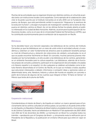 Sectores de la nueva economía 20+20                                                    | 273 |
ADMINISTRACIÓN Y COMPETITIVIDAD




Muchas de las actividades que se organizan itineran por distintos centros, en virtud de acuer-
dos tanto con instituciones locales como españolas. Como ejemplo de la colaboración cabe
citar el Acuerdo suscrito por el Instituto Cervantes en el año 2010 con la Fundación Ata-
puerca, de Burgos, que está permitiendo exhibir la exposición “Atapuerca: la aventura de
la evolución humana” y divulgar el proyecto de investigación científica de la Sierra de Ata-
puerca en distintos centros en Brasil. Así, en las últimas fechas ha estado abierta al públi-
co interesado en la ciudad de Belo Horizonte. Además, se promueve la participación de ins-
tituciones locales, como es el caso de la Universidad Federal de Pernambuco (UFPE), que
ha contribuido económicamente para la exhibición de la exposición en Recife.


Bibliotecas:

Se ha decidido hacer una mención separada a las bibliotecas de los centros del Instituto
Cervantes ya que las bibliotecas son un nexo de unión entre la actividad cultural y la aca-
démica y ostentan un valor fundamental de atractivo para la población brasileña porque
su nivel de infraestructura y dotación de colecciones de calidad y actualizadas no es el
que se puede encontrar fácilmente en Brasil. En concreto, muchas personas jóvenes inte-
resadas por las humanidades y el arte acuden a las bibliotecas de los centros, generándo-
se un ambiente favorable para la cultura española. Las bibliotecas, además de la funcio-
nes propias de consulta y préstamo, participan en la organización de actividades vinculadas
a lo literario español o en español. Un día cualquiera se celebran actividades como la ter-
tulia literaria desarrollada en el Centro de Recife, en la que se invitaba a todos aquellos
que estuvieran interesados a debatir, informarse o compartir ideas y opiniones sobre un
determinado tema, arte, literatura, historia y cultura del mundo en español, en concreto a
partir de la lectura de algunos de los cuentos que integran el libro “El llano en llamas”: el
México que brota de la pluma de Rulfo.




Cooperación institucional:

Considerándose el interés de Brasil y de España en instituir un marco general para el fun-
cionamiento de los centros culturales en ambos países, se suscribió un Acuerdo entre el Rei-
no de España y la República Federativa de Brasil relativo al establecimiento y funcionamien-
to de Centros Culturales, hecho ad referéndum en Madrid el 17 de septiembre de 2007 (BOE
núm.300 de 14 de diciembre de 2009). La tramitación en Brasil ha cumplido todos los
trámites —aprobación por el Congreso de Brasil— y únicamente resta la ratificación por el
Presidente de la República y la publicación en el Diario Oficial para que entre en vigor en
Brasil.
 