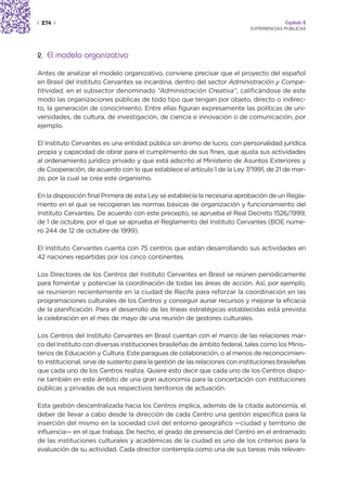 | 274 |                                                                                   Capítulo 2
                                                                             EXPERIENCIAS PÚBLICAS




2. El modelo organizativo

Antes de analizar el modelo organizativo, conviene precisar que el proyecto del español
en Brasil del Instituto Cervantes se incardina, dentro del sector Administración y Compe-
titividad, en el subsector denominado “Administración Creativa”, calificándose de este
modo las organizaciones públicas de todo tipo que tengan por objeto, directo o indirec-
to, la generación de conocimiento. Entre ellas figuran expresamente las políticas de uni-
versidades, de cultura, de investigación, de ciencia e innovación o de comunicación, por
ejemplo.

El Instituto Cervantes es una entidad pública sin ánimo de lucro, con personalidad jurídica
propia y capacidad de obrar para el cumplimiento de sus fines, que ajusta sus actividades
al ordenamiento jurídico privado y que está adscrito al Ministerio de Asuntos Exteriores y
de Cooperación, de acuerdo con lo que establece el artículo 1 de la Ley 7/1991, de 21 de mar-
zo, por la cual se crea este organismo.

En la disposición final Primera de esta Ley se establecía la necesaria aprobación de un Regla-
mento en el que se recogieran las normas básicas de organización y funcionamiento del
Instituto Cervantes. De acuerdo con este precepto, se aprueba el Real Decreto 1526/1999,
de 1 de octubre, por el que se aprueba el Reglamento del Instituto Cervantes (BOE núme-
ro 244 de 12 de octubre de 1999).

El Instituto Cervantes cuenta con 75 centros que están desarrollando sus actividades en
42 naciones repartidas por los cinco continentes.

Los Directores de los Centros del Instituto Cervantes en Brasil se reúnen periódicamente
para fomentar y potenciar la coordinación de todas las áreas de acción. Así, por ejemplo,
se reunieron recientemente en la ciudad de Recife para reforzar la coordinación en las
programaciones culturales de los Centros y conseguir aunar recursos y mejorar la eficacia
de la planificación. Para el desarrollo de las líneas estratégicas establecidas está prevista
la celebración en el mes de mayo de una reunión de gestores culturales.

Los Centros del Instituto Cervantes en Brasil cuentan con el marco de las relaciones mar-
co del Instituto con diversas instituciones brasileñas de ámbito federal, tales como los Minis-
terios de Educación y Cultura. Este paraguas de colaboración, o al menos de reconocimien-
to institucional, sirve de sustento para la gestión de las relaciones con instituciones brasileñas
que cada uno de los Centros realiza. Quiere esto decir que cada uno de los Centros dispo-
ne también en este ámbito de una gran autonomía para la concertación con instituciones
públicas y privadas de sus respectivos territorios de actuación.

Esta gestión descentralizada hacia los Centros implica, además de la citada autonomía, el
deber de llevar a cabo desde la dirección de cada Centro una gestión específica para la
inserción del mismo en la sociedad civil del entorno geográfico —ciudad y territorio de
influencia— en el que trabaja. De hecho, el grado de presencia del Centro en el entramado
de las instituciones culturales y académicas de la ciudad es uno de los criterios para la
evaluación de su actividad. Cada director contempla como una de sus tareas más relevan-
 