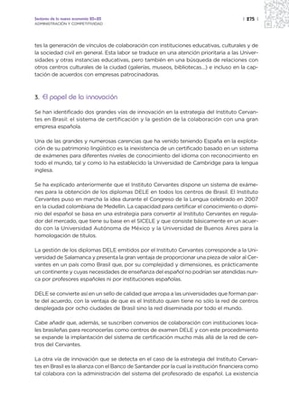 Sectores de la nueva economía 20+20                                                      | 275 |
ADMINISTRACIÓN Y COMPETITIVIDAD




tes la generación de vínculos de colaboración con instituciones educativas, culturales y de
la sociedad civil en general. Esta labor se traduce en una atención prioritaria a las Univer-
sidades y otras instancias educativas, pero también en una búsqueda de relaciones con
otros centros culturales de la ciudad (galerías, museos, bibliotecas…) e incluso en la cap-
tación de acuerdos con empresas patrocinadoras.



3. El papel de la innovación

Se han identificado dos grandes vías de innovación en la estrategia del Instituto Cervan-
tes en Brasil: el sistema de certificación y la gestión de la colaboración con una gran
empresa española.

Una de las grandes y numerosas carencias que ha venido teniendo España en la explota-
ción de su patrimonio lingüístico es la inexistencia de un certificado basado en un sistema
de exámenes para diferentes niveles de conocimiento del idioma con reconocimiento en
todo el mundo, tal y como lo ha establecido la Universidad de Cambridge para la lengua
inglesa.

Se ha explicado anteriormente que el Instituto Cervantes dispone un sistema de exáme-
nes para la obtención de los diplomas DELE en todos los centros de Brasil. El Instituto
Cervantes puso en marcha la idea durante el Congreso de la Lengua celebrado en 2007
en la ciudad colombiana de Medellín. La capacidad para certificar el conocimiento o domi-
nio del español se basa en una estrategia para convertir al Instituto Cervantes en regula-
dor del mercado, que tiene su base en el SICELE y que consiste básicamente en un acuer-
do con la Universidad Autónoma de México y la Universidad de Buenos Aires para la
homologación de títulos.

La gestión de los diplomas DELE emitidos por el Instituto Cervantes corresponde a la Uni-
versidad de Salamanca y presenta la gran ventaja de proporcionar una pieza de valor al Cer-
vantes en un país como Brasil que, por su complejidad y dimensiones, es prácticamente
un continente y cuyas necesidades de enseñanza del español no podrían ser atendidas nun-
ca por profesores españoles ni por instituciones españolas.

DELE se convierte así en un sello de calidad que arropa a las universidades que forman par-
te del acuerdo, con la ventaja de que es el Instituto quien tiene no sólo la red de centros
desplegada por ocho ciudades de Brasil sino la red diseminada por todo el mundo.

Cabe añadir que, además, se suscriben convenios de colaboración con instituciones loca-
les brasileñas para reconocerlas como centros de examen DELE y con este procedimiento
se expande la implantación del sistema de certificación mucho más allá de la red de cen-
tros del Cervantes.

La otra vía de innovación que se detecta en el caso de la estrategia del Instituto Cervan-
tes en Brasil es la alianza con el Banco de Santander por la cual la institución financiera como
tal colabora con la administración del sistema del profesorado de español. La existencia
 