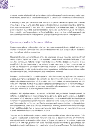 | 26 |                                                                                   Capítulo 1
                                                                  ADMINISTRACIÓN Y COMPETITIVIDAD




mas que regulan el ejercicio de las funciones de interés general que ejercen, como demues-
tra el hecho de que éstas sean controladas por la jurisdicción contencioso-administrativa.

Cabe preguntarse, para terminar, si ejercen autoridad pública. Está claro que el visado deter-
minado por la ley es una potestad que puede condicionar una relación jurídica concreta.
En consecuencia, quizá lo más adecuado sea afirmar que las corporaciones de derecho
público ejercen autoridad pública respecto a alguna de sus funciones, pero no siempre.
En conclusión, las Corporaciones de Derecho Público se encuentran en la frontera entre lo
que debemos considerar sector público y lo que debemos considerar sector privado.



Ejercientes privados de funciones públicas
En este apartado se incluyen los notarios y los registradores de la propiedad, las Inspec-
ciones Técnicas de Vehículos o las Universidades Privadas que otorgan títulos académi-
cos con validez pública, entre otros.

Nos encontramos nuevamente con entes de naturaleza mixta, a mitad de camino entre el
sector público y el sector privado, que tienen en común su naturaleza de fedatarios públi-
cos. Por ejemplo, un notario otorga veracidad pública frente a todos con respecto a una
relación jurídica, un registrador lo hace respecto, por ejemplo, a un bien inmueble; por su
parte, las inspecciones técnicas de vehículos aseguran la capacidad técnica de un auto-
móvil para poder circular por la carretera, circunstancia que facilita la previsión de que todos
los vehículos en circulación cumplen unas condiciones mínimas.

Respecto a su financiación, por ejemplo, en el caso de los notarios y registradores de la pro-
piedad, sus ingresos proceden de aranceles de determinación pública. Sin embargo, no
cobran de ningún presupuesto público, como tampoco lo hacen los trabajadores de sus ofi-
cinas. Por otro lado, muchas de sus actuaciones resultan obligadas por el ordenamiento jurí-
dico, por lo que no puede decirse tampoco que actúen plenamente en condiciones de mer-
cado, por mucho que pueda elegirse un notario u otro.

Respecto a su régimen jurídico, en el caso de notarios y registradores de la propiedad, se
refiere a la ordenación de relaciones jurídicas privadas pero que tienen una indudable
naturaleza pública en aspectos fundamentales como es la selección del personal (tanto
notarios y registradores ingresan mediante oposición, como cualquier funcionario de carre-
ra). Existe, además, un vínculo muy fuerte en sus aspectos organizativos con las Adminis-
traciones Públicas, como es el caso del Ministerio de Justicia y la Dirección General de Regis-
tros y del Notariado. Por lo tanto, nuevamente cabe destacar un carácter mixto, con
fuertes tendencias hacia una naturaleza pública.

También resulta problemática en este caso la determinación del ejercicio de autoridad públi-
ca, pues su actuación es condición indispensable para el desenvolvimiento en determina-
dos aspectos del ordenamiento jurídico y la fe que otorgan a un acto le da relevancia
pública. Sin embargo, piénsese en otros registros públicos existentes y gestionados por
las Administraciones Públicas con efectos jurídicos (como el Registro Central de Carto-
 