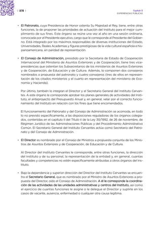 | 278 |                                                                               Capítulo 2
                                                                         EXPERIENCIAS PÚBLICAS




• El Patronato, cuya Presidencia de Honor ostenta Su Majestad el Rey, tiene, entre otras
  funciones, la de proponer las prioridades de actuación del Instituto para el mejor cum-
  plimiento de sus fines. Este órgano se reúne una vez al año en una sesión ordinaria,
  convocada por el Presidente ejecutivo, cargo que le corresponde al Presidente del Gobier-
  no. Está integrado por los máximos responsables de diversas instituciones del Estado,
  Universidades, Reales Academias y figuras prestigiosas de la vida cultural española e his-
  panoamericana, en paridad de representación.

• El Consejo de Administración, presidido por la Secretaria de Estado de Cooperación
  Internacional del Ministerio de Asuntos Exteriores y de Cooperación, tiene tres vice-
  presidencias que ostentan los Subsecretarios de los ministerios de Asuntos Exteriores
  y de Cooperación, de Educación y de Cultura. Además, lo componen dos consejeros
  nombrados a propuesta del patronato y cuatro consejeros (tres de ellos en represen-
  tación de los citados ministerios y el cuarto en representación del ministerio de Eco-
  nomía y Hacienda).

  Por último, también lo integran el Director y el Secretario General del Instituto Cervan-
  tes. A este órgano le corresponde aprobar los planes generales de actividades del Insti-
  tuto, el anteproyecto del Presupuesto Anual y, en general, velar por el correcto funcio-
  namiento del Instituto en relación con los fines que tiene encomendados.

  El funcionamiento del Patronato y del Consejo de Administración se acomoda, en todo
  lo no previsto específicamente, a las disposiciones reguladoras de los órganos colegia-
  dos, contenidas en el capítulo II del Título II de la Ley 30/1992, de 26 de noviembre, de
  Régimen Jurídico de las Administraciones Públicas y del Procedimiento Administrativo
  Común. El Secretario General del Instituto Cervantes actúa como Secretario del Patro-
  nato y del Consejo de Administración.

• El Director es nombrado por el Consejo de Ministros a propuesta conjunta de los Minis-
  tros de Asuntos Exteriores y de Cooperación, de Educación y de Cultura.

  Al Director del Instituto Cervantes le corresponde, entre otras funciones, la dirección
  del Instituto y de su personal, la representación de la entidad y, en general, cuantas
  facultades y competencias no estén específicamente atribuidas a otros órganos del Ins-
  tituto.

• Bajo la dependencia y superior dirección del Director del Instituto Cervantes se encuen-
  tra el Secretario General, que es nombrado por el Ministro de Asuntos Exteriores a pro-
  puesta del Director, oído el Consejo de Administración. A él le corresponde la coordina-
  ción de las actividades de las unidades administrativas y centros del Instituto, así como
  el ejercicio de cuantas funciones le asigne o le delegue el Director y suplirle en los
  casos de vacante, ausencia, enfermedad o cualquier otra causa legítima.
 