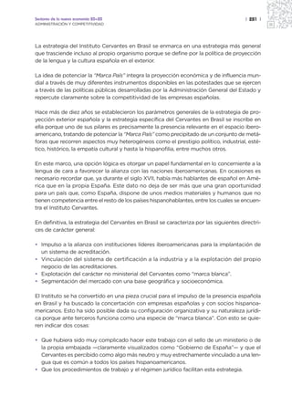 Sectores de la nueva economía 20+20                                                      | 281 |
ADMINISTRACIÓN Y COMPETITIVIDAD




La estrategia del Instituto Cervantes en Brasil se enmarca en una estrategia más general
que trasciende incluso al propio organismo porque se define por la política de proyección
de la lengua y la cultura española en el exterior.

La idea de potenciar la “Marca País” integra la proyección económica y de influencia mun-
dial a través de muy diferentes instrumentos disponibles en las potestades que se ejercen
a través de las políticas públicas desarrolladas por la Administración General del Estado y
repercute claramente sobre la competitividad de las empresas españolas.

Hace más de diez años se establecieron los parámetros generales de la estrategia de pro-
yección exterior española y la estrategia específica del Cervantes en Brasil se inscribe en
ella porque uno de sus pilares es precisamente la presencia relevante en el espacio ibero-
americano, tratando de potenciar la “Marca País” como precipitado de un conjunto de metá-
foras que recorren aspectos muy heterogéneos como el prestigio político, industrial, esté-
tico, histórico, la empatía cultural y hasta la hispanofilia, entre muchos otros.

En este marco, una opción lógica es otorgar un papel fundamental en lo concerniente a la
lengua de cara a favorecer la alianza con las naciones iberoamericanas. En ocasiones es
necesario recordar que, ya durante el siglo XVII, había más hablantes de español en Amé-
rica que en la propia España. Este dato no deja de ser más que una gran oportunidad
para un país que, como España, dispone de unos medios materiales y humanos que no
tienen competencia entre el resto de los países hispanohablantes, entre los cuales se encuen-
tra el Instituto Cervantes.

En definitiva, la estrategia del Cervantes en Brasil se caracteriza por las siguientes directri-
ces de carácter general:

• Impulso a la alianza con instituciones líderes iberoamericanas para la implantación de
  un sistema de acreditación.
• Vinculación del sistema de certificación a la industria y a la explotación del propio
  negocio de las acreditaciones.
• Explotación del carácter no ministerial del Cervantes como “marca blanca”.
• Segmentación del mercado con una base geográfica y socioeconómica.

El Instituto se ha convertido en una pieza crucial para el impulso de la presencia española
en Brasil y ha buscado la concertación con empresas españolas y con socios hispanoa-
mericanos. Esto ha sido posible dada su configuración organizativa y su naturaleza jurídi-
ca porque ante terceros funciona como una especie de “marca blanca”. Con esto se quie-
ren indicar dos cosas:

• Que hubiera sido muy complicado hacer este trabajo con el sello de un ministerio o de
  la propia embajada —claramente visualizados como “Gobierno de España”— y que el
  Cervantes es percibido como algo más neutro y muy estrechamente vinculado a una len-
  gua que es común a todos los países hispanoamericanos.
• Que los procedimientos de trabajo y el régimen jurídico facilitan esta estrategia.
 