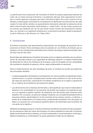 | 282 |                                                                                   Capítulo 2
                                                                             EXPERIENCIAS PÚBLICAS




La planificación de la expansión del Cervantes en Brasil ha estado organizada tratando de
cubrir de un modo racional el territorio y la población del país. Esta organización ha teni-
do en cuenta aspectos culturales que hacen más fértil la labor, tal y como ocurre en el sur
del país y, desde luego, ha tomado en consideración el significado socioeconómico de cada
ciudad. En este último sentido, es especialmente interesante entender la relevancia de los
datos anteriormente aportados sobre Brasilia y —sobre todo— de Sao Paulo, porque son
los centros que destacan por ser los que tienen mayor número de horas/alumno realiza-
das y se vinculan a un segmento profesional y universitario prioritario desde la perspecti-
va de la influencia y del refuerzo a la “Marca País”.



7. Conclusiones

El Instituto Cervantes está desarrollando exitosamente una estrategia de expansión de su
presencia en Brasil. Dicha estrategia está encuadrada en una Política de Estado que se
sostiene, con las modulaciones derivadas de los cambios de equipos gubernamentales, des-
de hace más de diez años.

Brasil había sido definido por el Instituto Cervantes como un objetivo prioritario por sus dimen-
siones de mercado cultural y por capacidad de liderazgo regional. La materia fundamental
de desarrollo ha sido la de enseñanza de la lengua y esto ha encajado con las necesidades
de la población brasileña en general y de las capas profesionales en particular.

Para la implementación de esta estrategia de éxito, el Instituto ha tenido que gestionar
dos principales desafíos:

• La lejanía geográfica de España en comparación con otros posibles competidores hispa-
  noamericanos. La opción escogida para resolver este problema ha sido la de buscar
  dos tipos de soluciones: concertación con líderes académicos en la región y generación
  de un sistema de acreditación de proyección global.

• Las dimensiones de la empresa (territoriales y demográficas) que hacían inabarcable el
  esfuerzo y las necesidades en los procesos de gestión que exigían una experiencia aje-
  na a un organismo público español. Se adoptaron dos decisiones para solventar estos
  desafíos. Por una parte, se optó por trabajar mediante una complementariedad entre la
  actuación directa, desarrollada en la red creciente de los propios centros, e indirecta, a
  través de la colaboración con instituciones y profesionales brasileños. Por otra parte, se
  llegó a un acuerdo con una empresa española (Banco de Santander) para la gestión de
  una parte de la logística.

Mediante la estrategia puesta en marcha en Brasil por el Instituto Cervantes se está consiguien-
do una presencia cada vez mayor de la lengua y la cultura española en este país. El proceso,
dadas las dimensiones de la empresa, se ha ido sosteniendo e incrementando en el tiempo y
deberá mantenerse su continuidad si se quiere garantizar el logro de los objetivos.
 