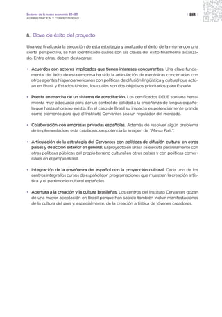 Sectores de la nueva economía 20+20                                                   | 283 |
ADMINISTRACIÓN Y COMPETITIVIDAD




8. Clave de éxito del proyecto

Una vez finalizada la ejecución de esta estrategia y analizado el éxito de la misma con una
cierta perspectiva, se han identificado cuáles son las claves del éxito finalmente alcanza-
do. Entre otras, deben destacarse:

• Acuerdos con actores implicados que tienen intereses concurrentes. Una clave funda-
  mental del éxito de esta empresa ha sido la articulación de mecánicas concertadas con
  otros agentes hispanoamericanos con políticas de difusión lingüística y cultural que actú-
  an en Brasil y Estados Unidos, los cuales son dos objetivos prioritarios para España.

• Puesta en marcha de un sistema de acreditación. Los certificados DELE son una herra-
  mienta muy adecuada para dar un control de calidad a la enseñanza de lengua españo-
  la que hasta ahora no existía. En el caso de Brasil su impacto es potencialmente grande
  como elemento para que el Instituto Cervantes sea un regulador del mercado.

• Colaboración con empresas privadas españolas. Además de resolver algún problema
  de implementación, esta colaboración potencia la imagen de “Marca País”.

• Articulación de la estrategia del Cervantes con políticas de difusión cultural en otros
  países y de acción exterior en general. El proyecto en Brasil se ejecuta paralelamente con
  otras políticas públicas del propio terreno cultural en otros países y con políticas comer-
  ciales en el propio Brasil.

• Integración de la enseñanza del español con la proyección cultural. Cada uno de los
  centros integra los cursos de español con programaciones que muestran la creación artís-
  tica y el patrimonio cultural españoles.

• Apertura a la creación y la cultura brasileñas. Los centros del Instituto Cervantes gozan
  de una mayor aceptación en Brasil porque han sabido también incluir manifestaciones
  de la cultura del país y, especialmente, de la creación artística de jóvenes creadores.
 