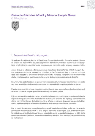 Sectores de la nueva economía 20+20                                                 | 285 |
ADMINISTRACIÓN Y COMPETITIVIDAD




Centro de Educación Infantil y Primaria Joaquín Blume:
El Bilingüismo




1. Datos e identificación del proyecto

Situado en Torrejón de Ardoz, el Centro de Educación Infantil y Primaria Joaquín Blume
es uno de los 206 centros educativos públicos de la Comunidad de Madrid que han adap-
tado el bilingüismo a su sistema de enseñanza, en concreto en las lenguas español-inglés.

Antes de que se adoptara esta revolucionara modalidad de enseñanza, el CEIP Joaquín Blu-
me ya era un centro de reconocido prestigio en la Comunidad, por lo que era un lugar
ideal para adoptar la enseñanza bilingüe, lo cual ha realizado con gran éxito manteniendo
el alto nivel educativo que le convierte en uno de los mejores colegios de España.

En un mundo globalizado en el que las fronteras están difuminadas y las distancias son cada
vez más reducidas, el desenvolvimiento en un segundo idioma resulta indispensable.

España se encuentra en una posición muy ventajosa para aprovechar esta circunstancia al
tener un potencial mayor que la inmensa mayoría de los países.

Esto es así considerando los datos del Instituto Cervantes que indican que el español es la
segunda lengua nativa más hablada del mundo, por encima del inglés y por detrás del
chino, con 329 millones de hablantes. Si se añade el número de personas que lo hablan
como segunda lengua, el número asciende a más de 450 millones de personas.

Por lo tanto, la destreza en cualquier lengua adicional al español es un factor claramente
generador de competitividad. Si esta lengua adicional es el inglés, que, también de con-
formidad con el Instituto Cervantes, es estudiado como segunda lengua por el 69% de la
población mundial (además de ser la tercera lengua nativa más hablada) las posibilidades
se multiplican.
 